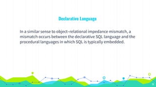 19
Declarative Language
In a similar sense to object–relational impedance mismatch, a
mismatch occurs between the declarative SQL language and the
procedural languages in which SQL is typically embedded.
 