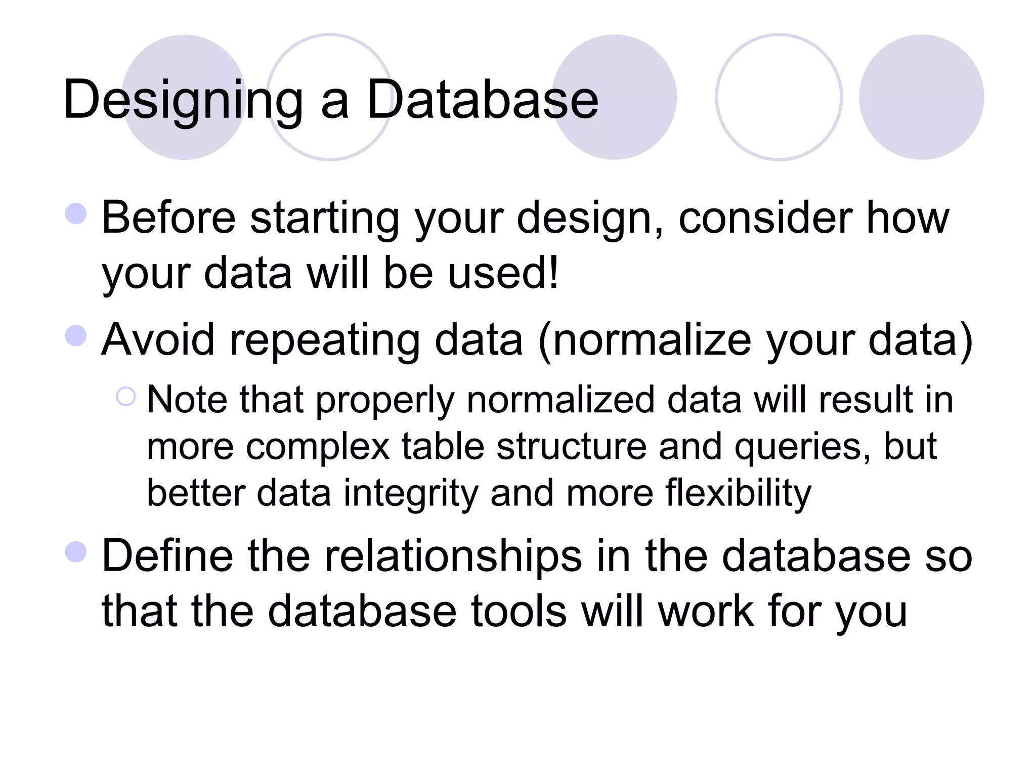 Designing a Database Before starting your design, consider how your data will be used! Avoid repeating data (normalize your data) Note that properly normalized data will result in more complex table structure and queries, but better data integrity and more flexibility Define the relationships in the database so that the database tools will work for you 