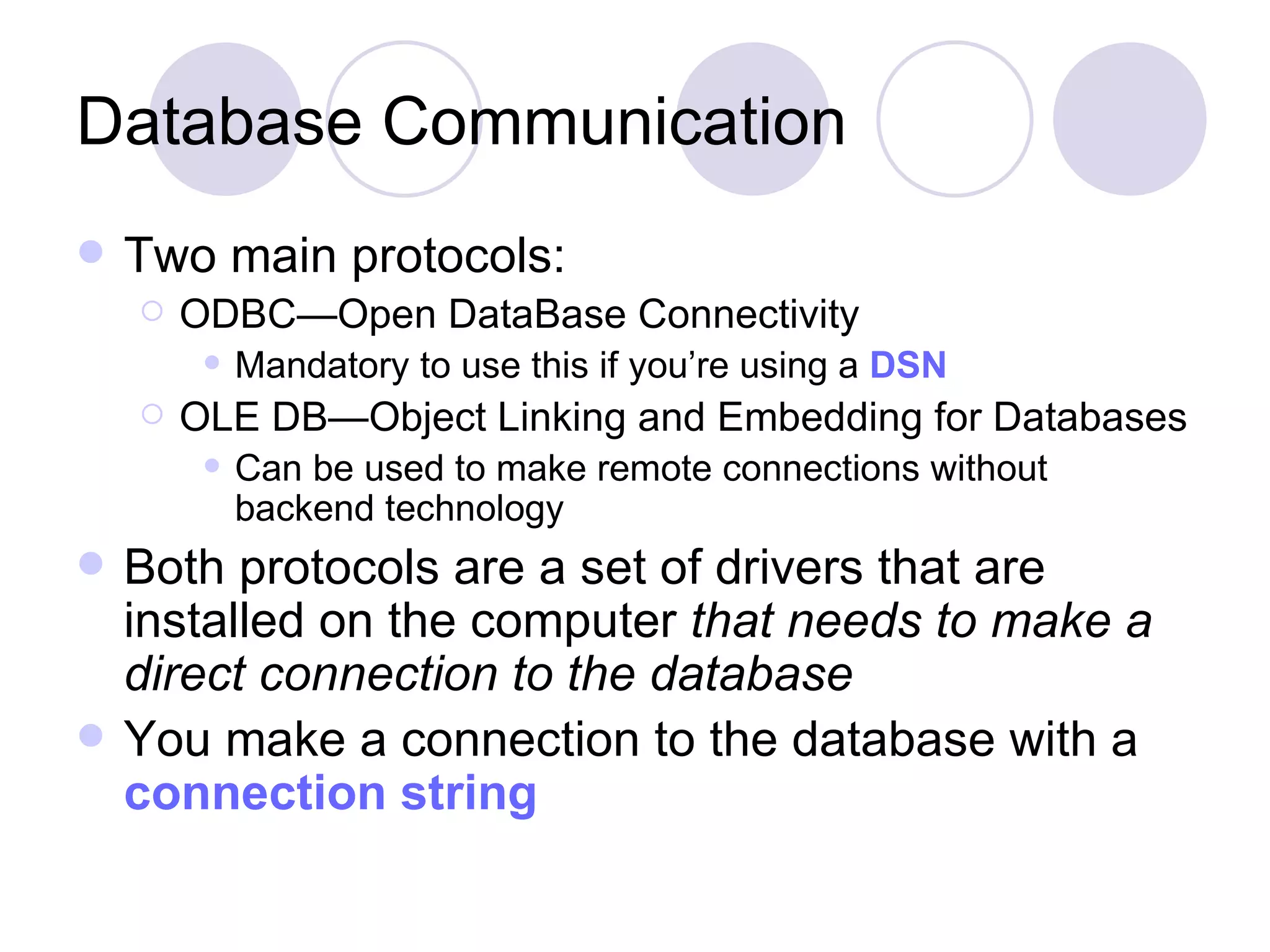 Database Communication Two main protocols: ODBC—Open DataBase Connectivity Mandatory to use this if you’re using a DSN OLE DB—Object Linking and Embedding for Databases Can be used to make remote connections without backend technology Both protocols are a set of drivers that are installed on the computer that needs to make a direct connection to the database You make a connection to the database with a connection string 