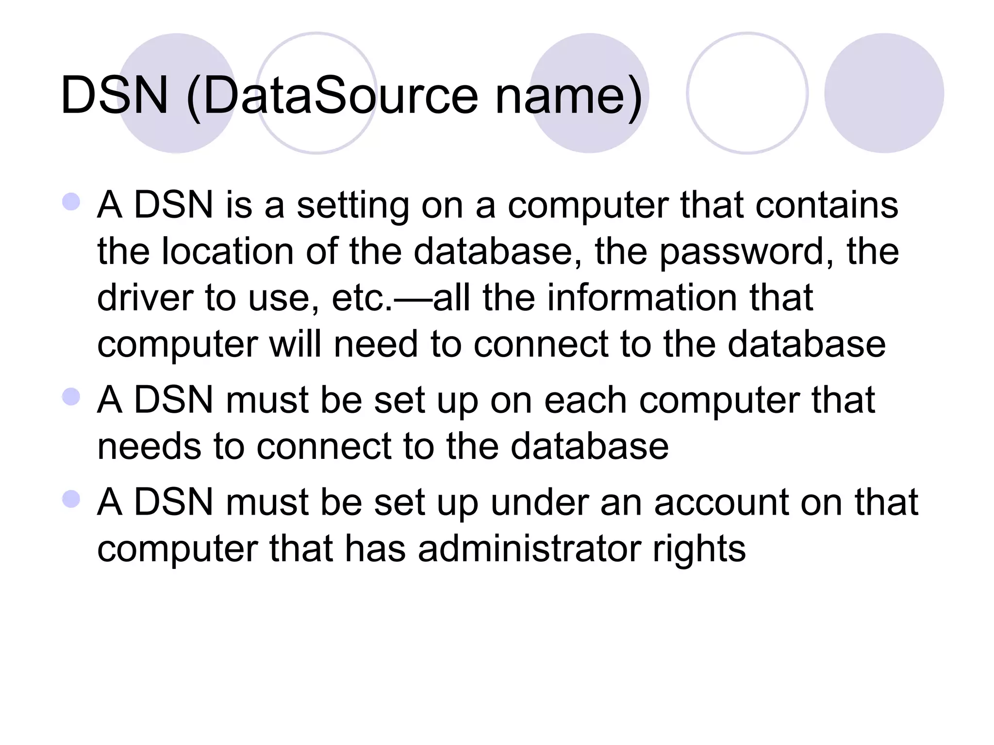 DSN (DataSource name) A DSN is a setting on a computer that contains the location of the database, the password, the driver to use, etc.—all the information that computer will need to connect to the database A DSN must be set up on each computer that needs to connect to the database A DSN must be set up under an account on that computer that has administrator rights 