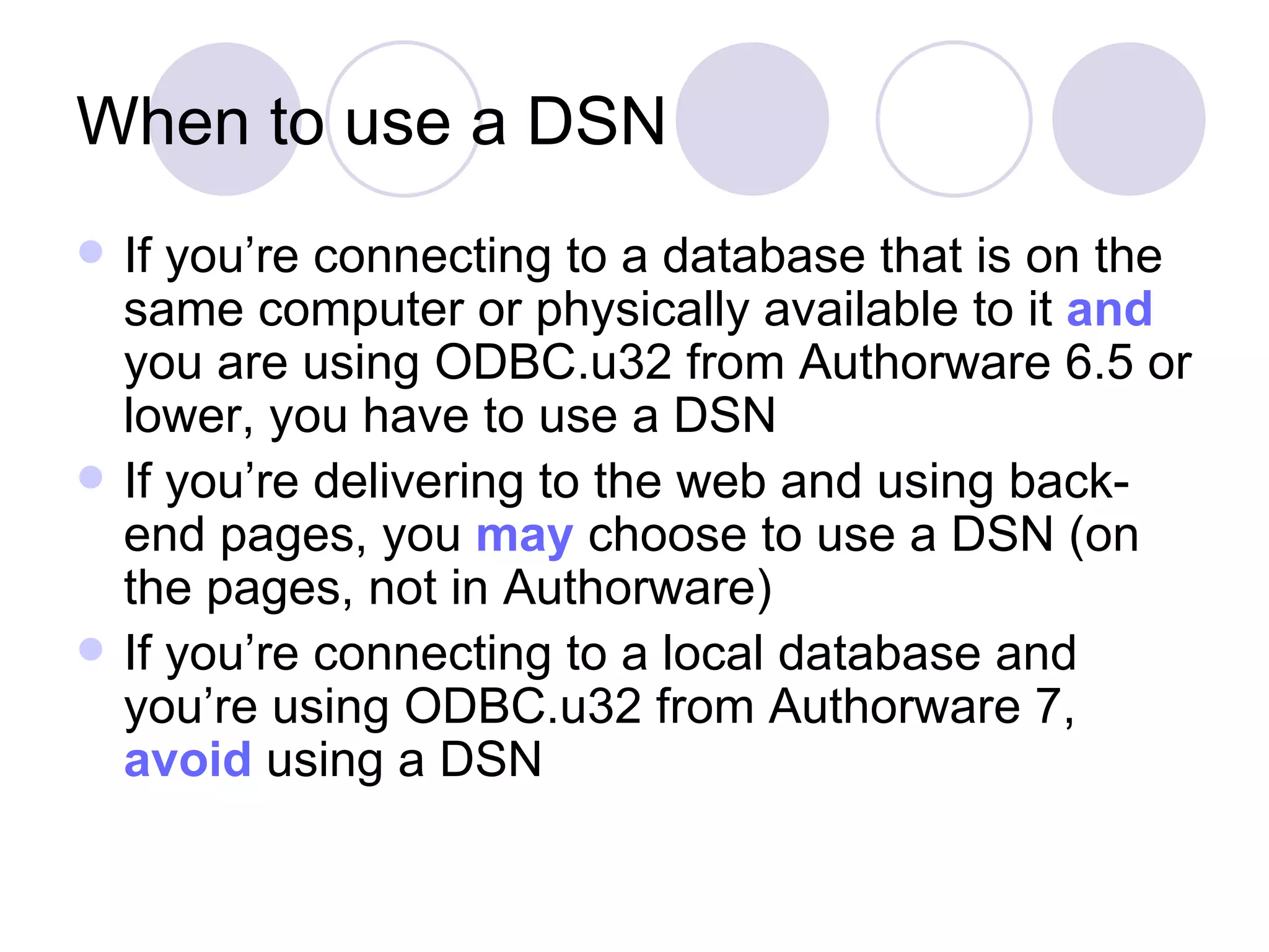When to use a DSN If you’re connecting to a database that is on the same computer or physically available to it and you are using ODBC.u32 from Authorware 6.5 or lower, you have to use a DSN If you’re delivering to the web and using back-end pages, you may choose to use a DSN (on the pages, not in Authorware) If you’re connecting to a local database and you’re using ODBC.u32 from Authorware 7, avoid using a DSN 