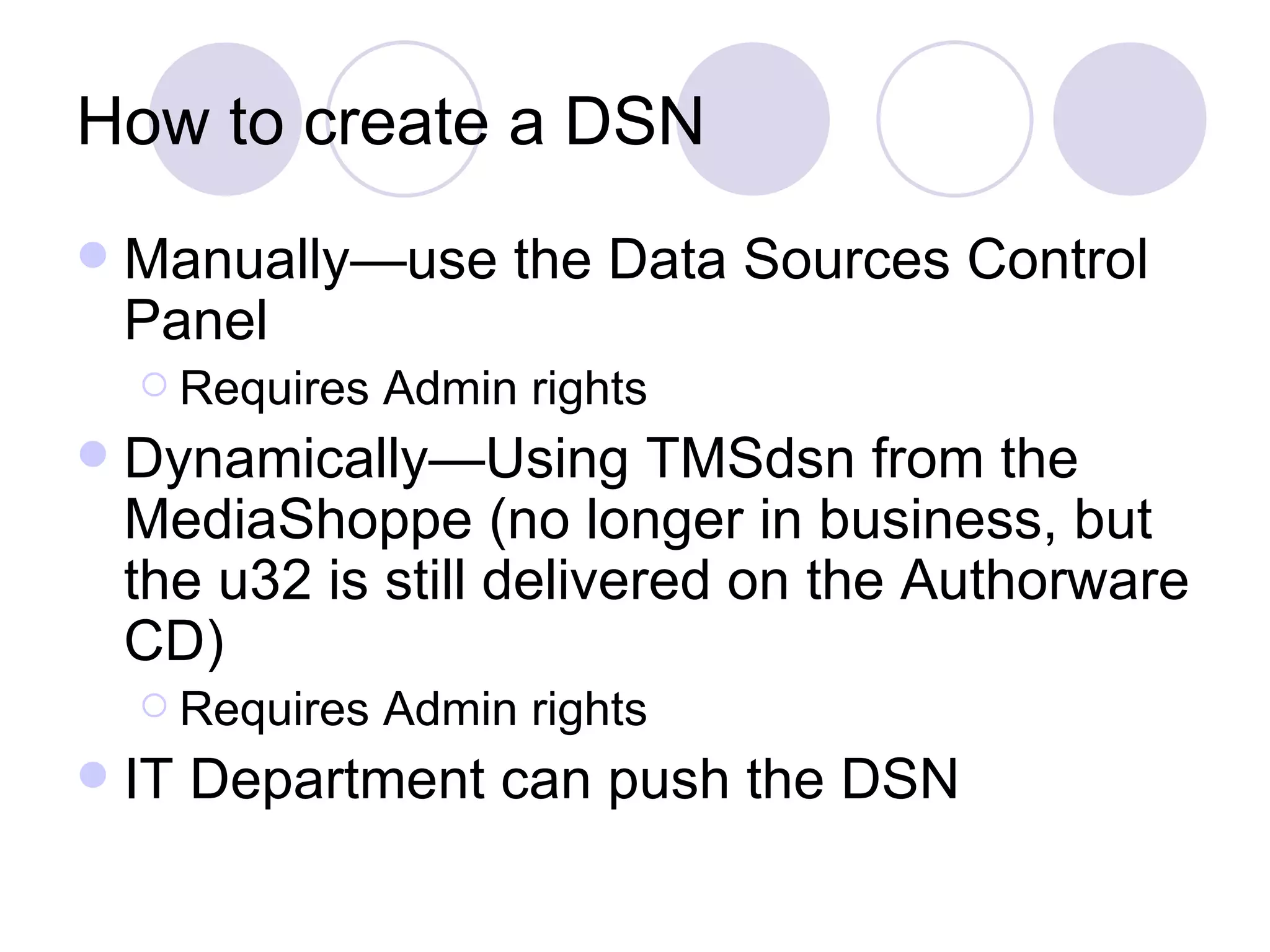 How to create a DSN Manually—use the Data Sources Control Panel Requires Admin rights Dynamically—Using TMSdsn from the MediaShoppe (no longer in business, but the u32 is still delivered on the Authorware CD) Requires Admin rights IT Department can push the DSN 