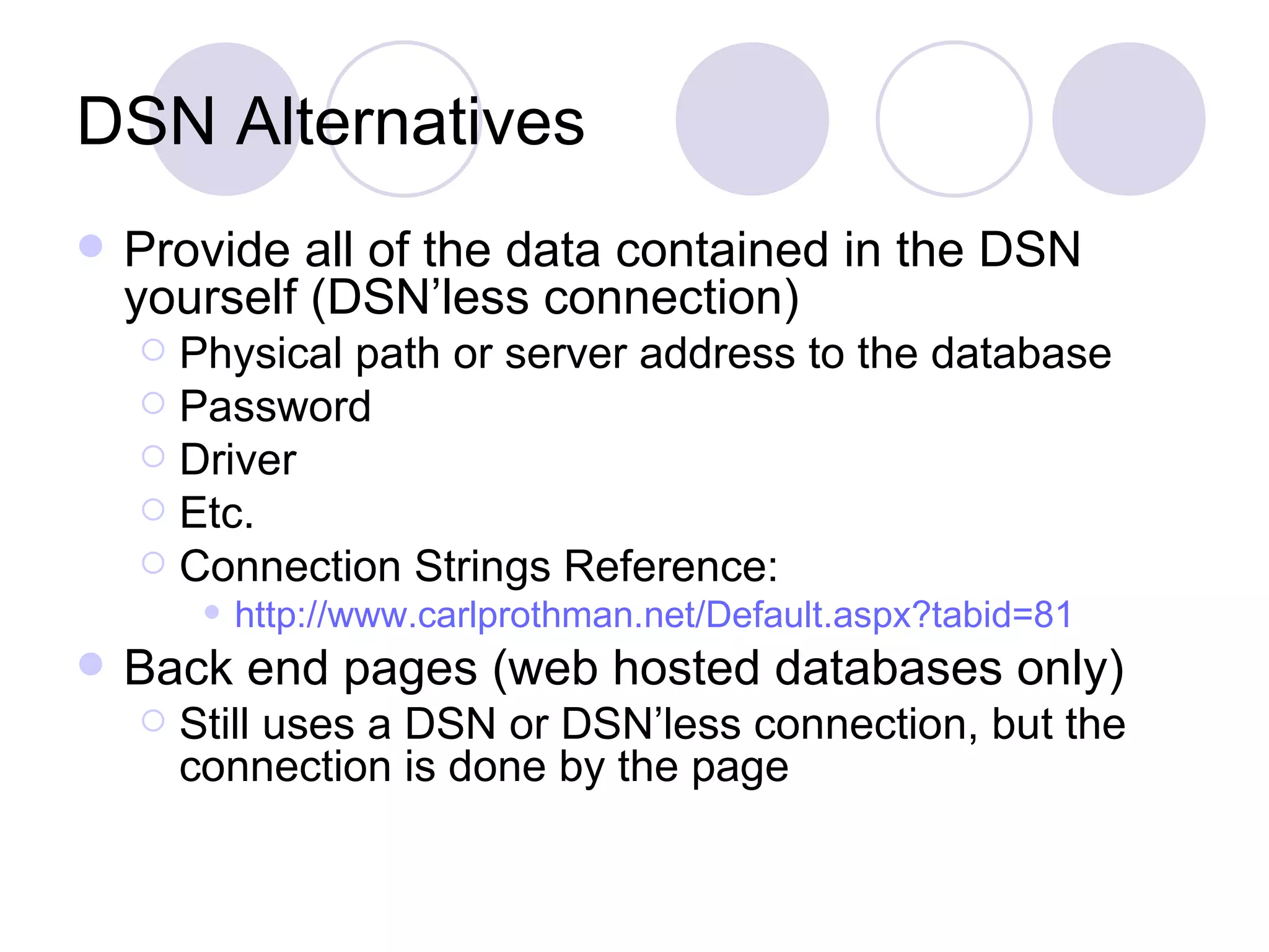 DSN Alternatives Provide all of the data contained in the DSN yourself (DSN’less connection) Physical path or server address to the database Password Driver Etc. Connection Strings Reference: http:// www.carlprothman.net/Default.aspx?tabid =81 Back end pages (web hosted databases only) Still uses a DSN or DSN’less connection, but the connection is done by the page 
