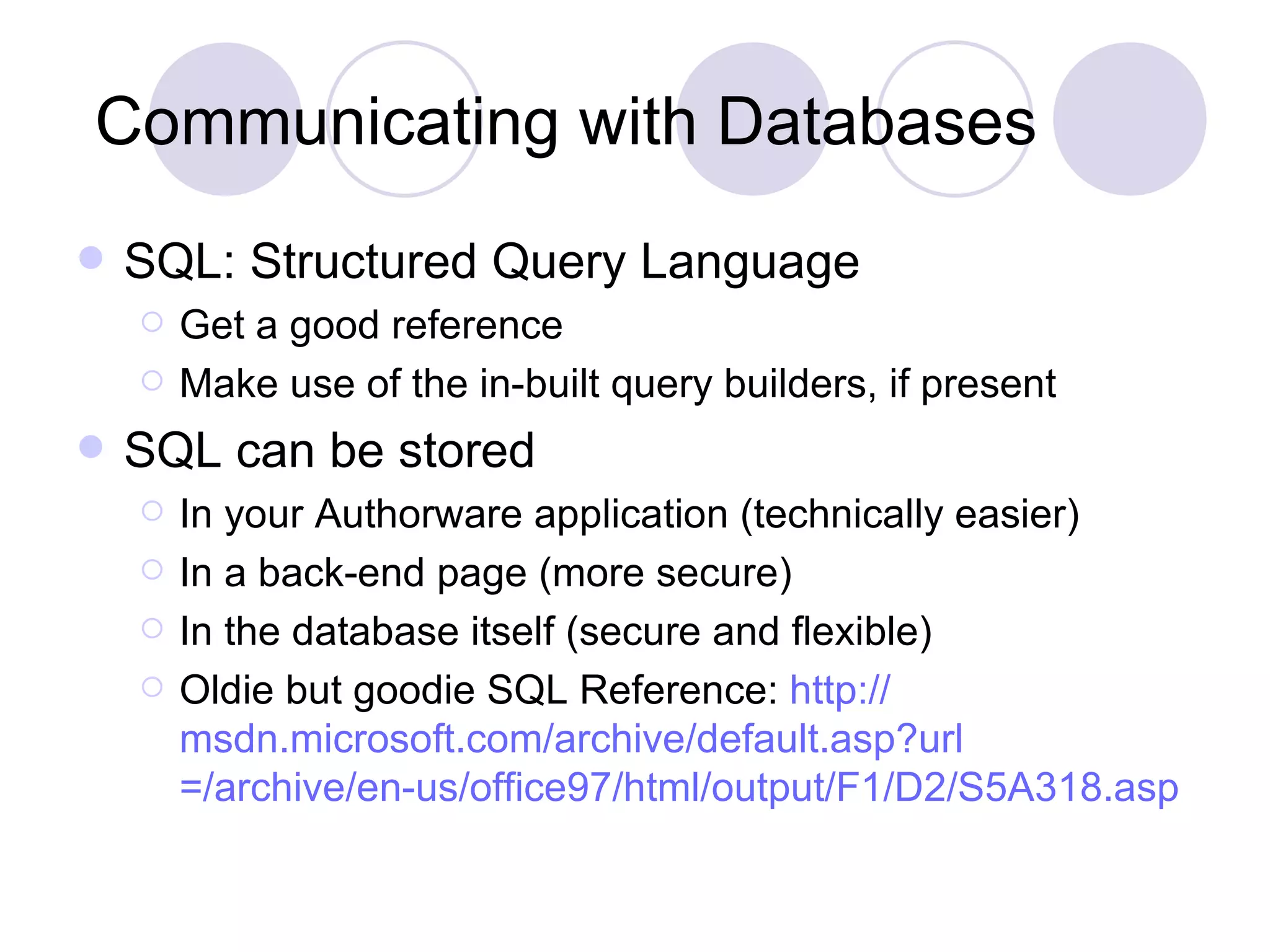 Communicating with Databases SQL: Structured Query Language Get a good reference Make use of the in-built query builders, if present SQL can be stored In your Authorware application (technically easier) In a back-end page (more secure) In the database itself (secure and flexible) Oldie but goodie SQL Reference: http:// msdn.microsoft.com/archive/default.asp?url =/archive/en-us/office97/html/output/F1/D2/S5A318.asp 