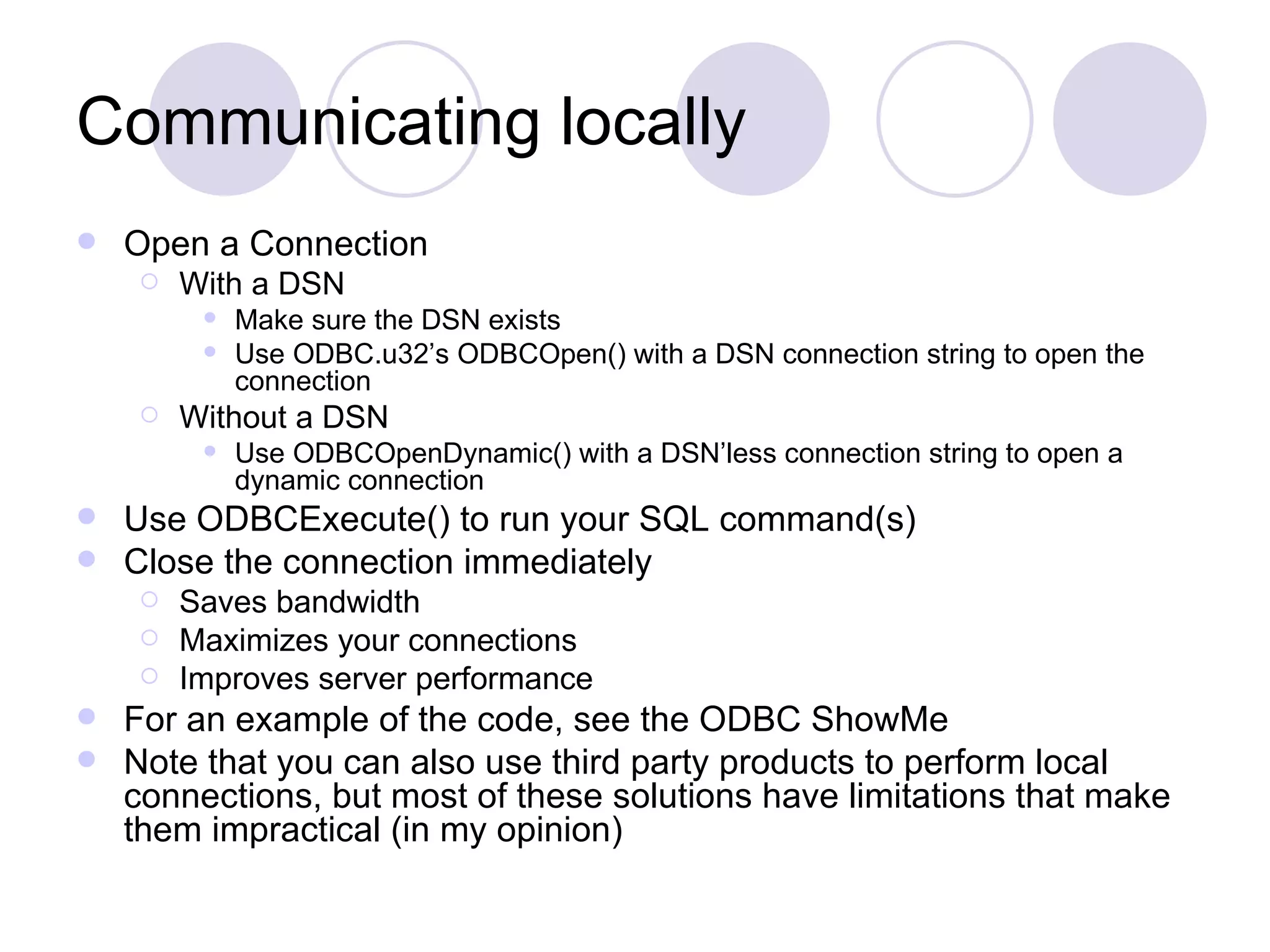 Communicating locally Open a Connection With a DSN Make sure the DSN exists Use ODBC.u32’s ODBCOpen() with a DSN connection string to open the connection Without a DSN Use ODBCOpenDynamic() with a DSN’less connection string to open a dynamic connection Use ODBCExecute() to run your SQL command(s) Close the connection immediately Saves bandwidth Maximizes your connections Improves server performance For an example of the code, see the ODBC ShowMe Note that you can also use third party products to perform local connections, but most of these solutions have limitations that make them impractical (in my opinion) 