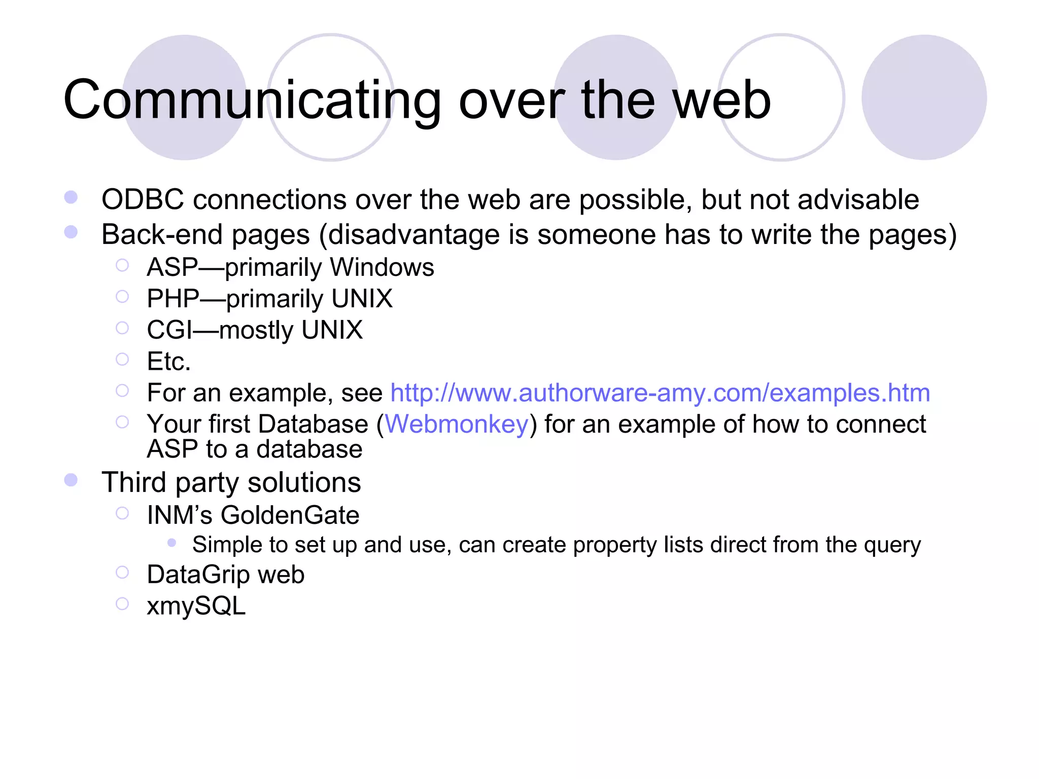 Communicating over the web ODBC connections over the web are possible, but not advisable Back-end pages (disadvantage is someone has to write the pages) ASP—primarily Windows PHP—primarily UNIX CGI—mostly UNIX Etc. For an example, see http://www.authorware-amy.com/examples.htm Your first Database ( Webmonkey ) for an example of how to connect ASP to a database Third party solutions INM’s GoldenGate Simple to set up and use, can create property lists direct from the query DataGrip web xmySQL 