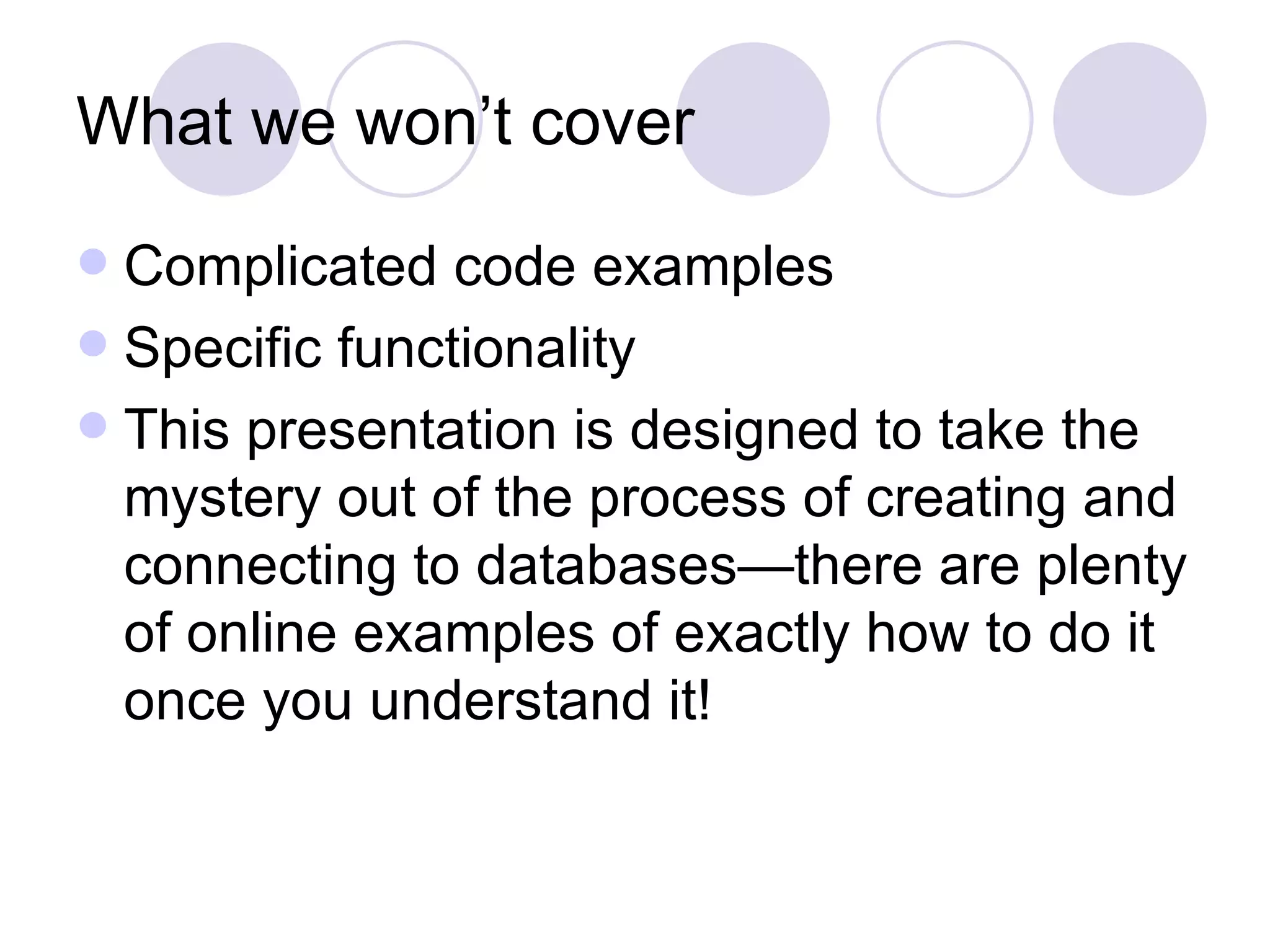 What we won’t cover Complicated code examples Specific functionality This presentation is designed to take the mystery out of the process of creating and connecting to databases—there are plenty of online examples of exactly how to do it once you understand it! 