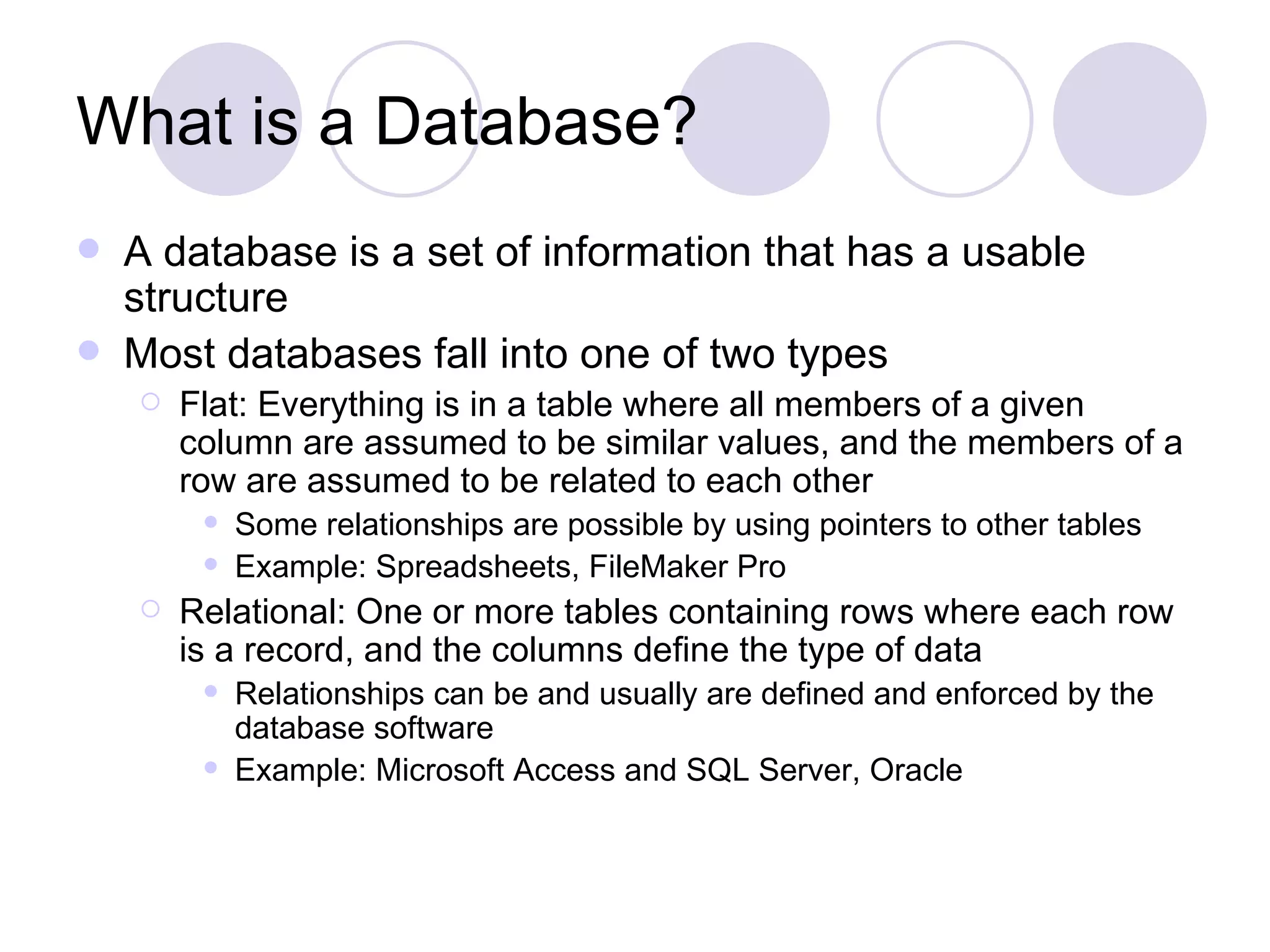 What is a Database? A database is a set of information that has a usable structure Most databases fall into one of two types Flat: Everything is in a table where all members of a given column are assumed to be similar values, and the members of a row are assumed to be related to each other Some relationships are possible by using pointers to other tables Example: Spreadsheets, FileMaker Pro Relational: One or more tables containing rows where each row is a record, and the columns define the type of data Relationships can be and usually are defined and enforced by the database software Example: Microsoft Access and SQL Server, Oracle 