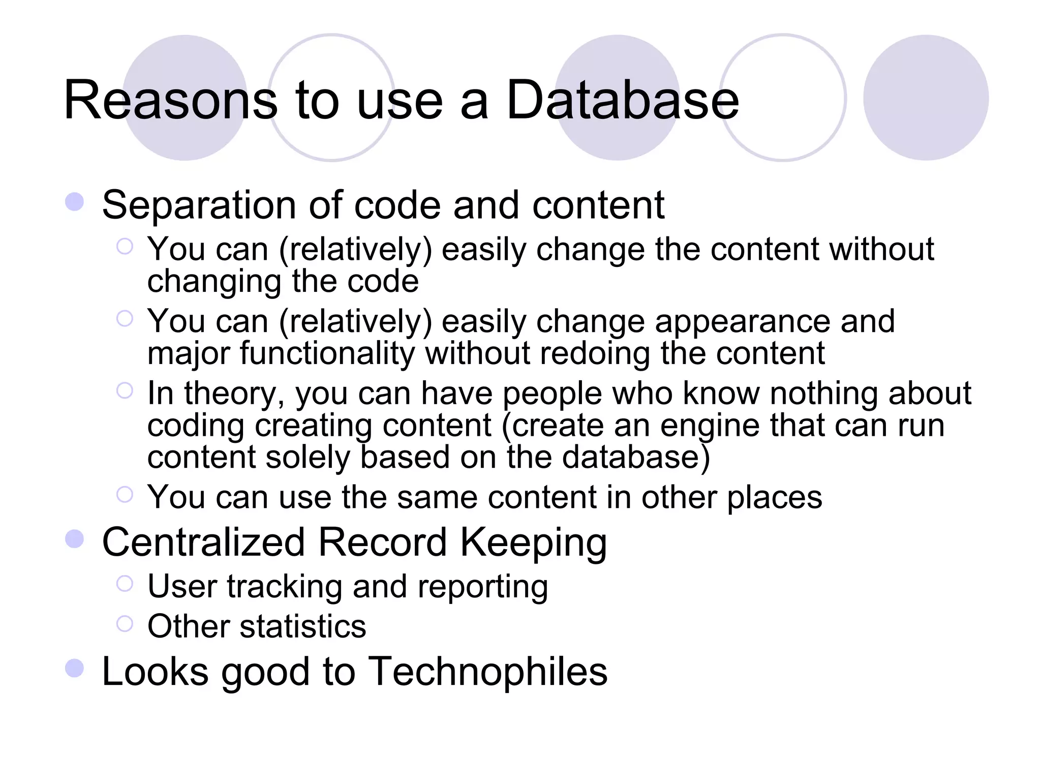 Reasons to use a Database Separation of code and content You can (relatively) easily change the content without changing the code You can (relatively) easily change appearance and major functionality without redoing the content In theory, you can have people who know nothing about coding creating content (create an engine that can run content solely based on the database) You can use the same content in other places Centralized Record Keeping User tracking and reporting Other statistics Looks good to Technophiles 