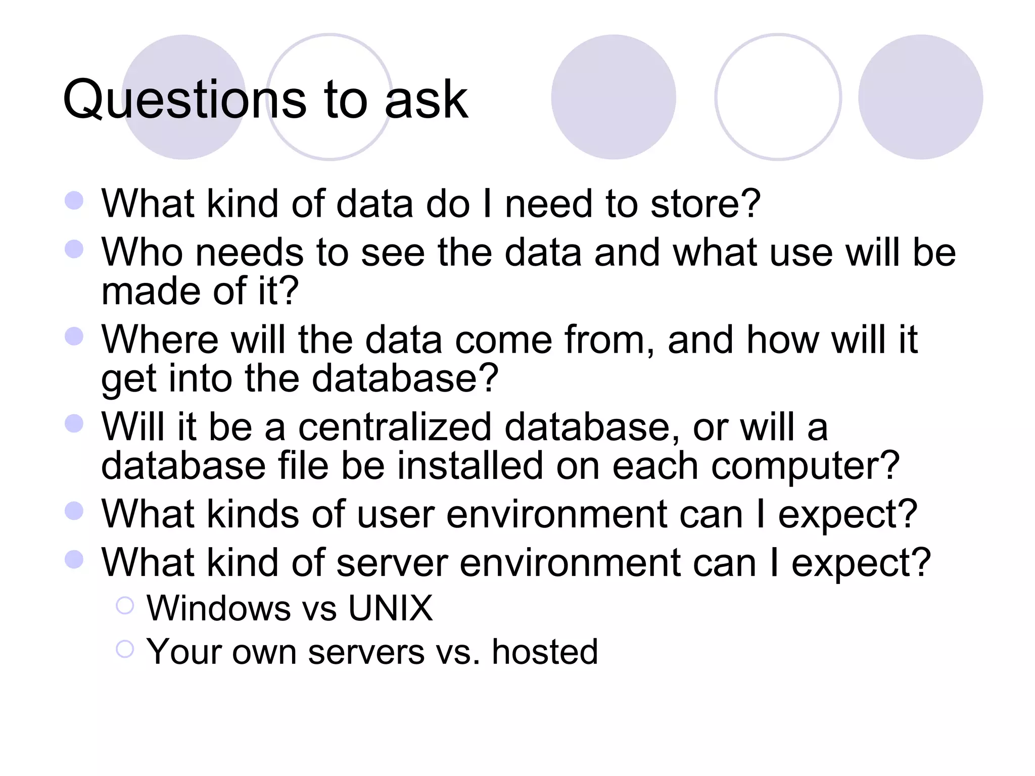 Questions to ask What kind of data do I need to store? Who needs to see the data and what use will be made of it? Where will the data come from, and how will it get into the database? Will it be a centralized database, or will a database file be installed on each computer? What kinds of user environment can I expect? What kind of server environment can I expect? Windows vs UNIX Your own servers vs. hosted 