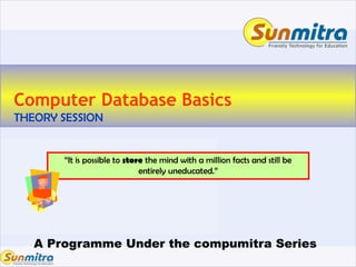 A Programme Under the compumitra Series
Computer Database Basics
THEORY SESSION
“It is possible to store the mind with a million facts and still be
entirely uneducated.”
 