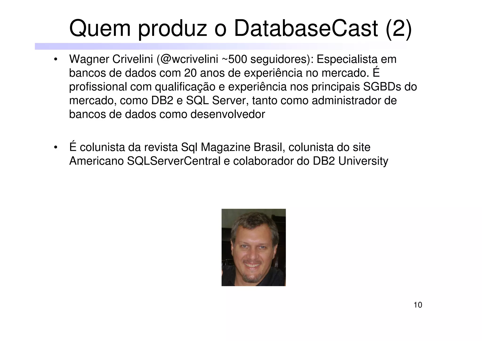 10
• Wagner Crivelini (@wcrivelini ~500 seguidores): Especialista em
bancos de dados com 20 anos de experiência no mercado. É
profissional com qualificação e experiência nos principais SGBDs do
mercado, como DB2 e SQL Server, tanto como administrador de
bancos de dados como desenvolvedor
• É colunista da revista Sql Magazine Brasil, colunista do site
Americano SQLServerCentral e colaborador do DB2 University
Quem produz o DatabaseCast (2)
 