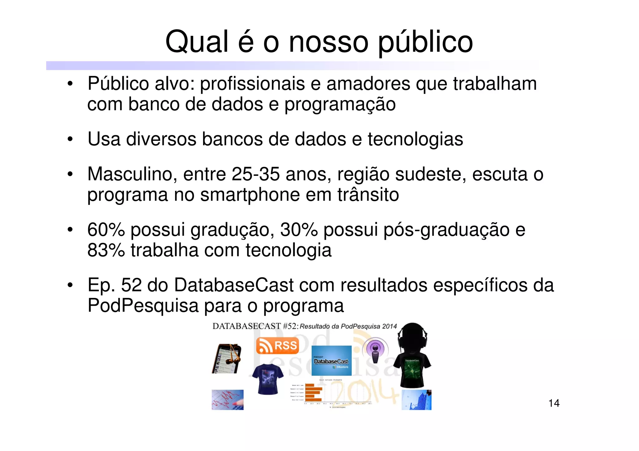 14
• Público alvo: profissionais e amadores que trabalham
com banco de dados e programação
• Usa diversos bancos de dados e tecnologias
• Masculino, entre 25-35 anos, região sudeste, escuta o
programa no smartphone em trânsito
• 60% possui gradução, 30% possui pós-graduação e
83% trabalha com tecnologia
• Ep. 52 do DatabaseCast com resultados específicos da
PodPesquisa para o programa
Qual é o nosso público
 