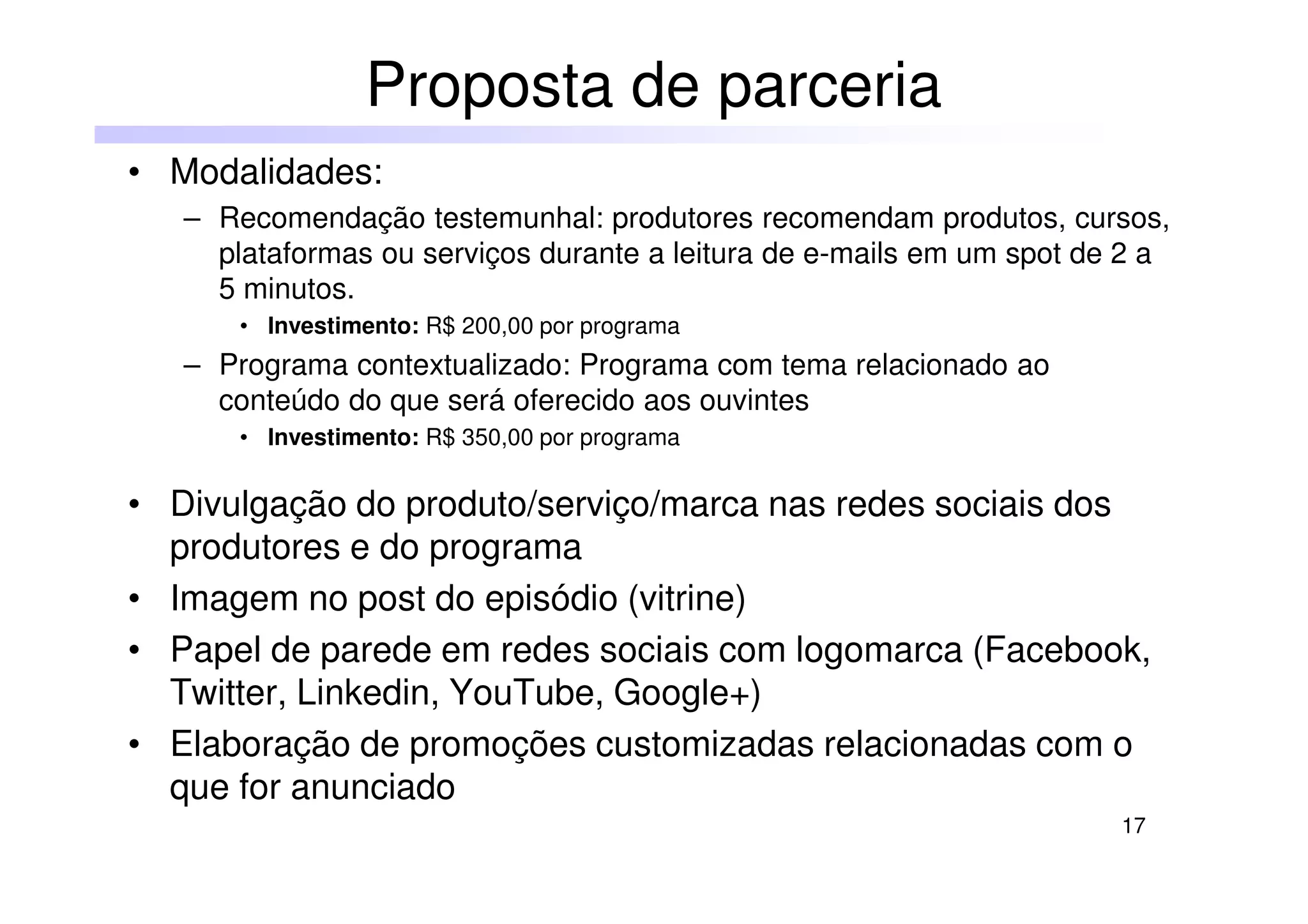 17
• Modalidades:
– Recomendação testemunhal: produtores recomendam produtos, cursos,
plataformas ou serviços durante a leitura de e-mails em um spot de 2 a
5 minutos.
• Investimento: R$ 200,00 por programa
– Programa contextualizado: Programa com tema relacionado ao
conteúdo do que será oferecido aos ouvintes
• Investimento: R$ 350,00 por programa
• Divulgação do produto/serviço/marca nas redes sociais dos
produtores e do programa
• Imagem no post do episódio (vitrine)
• Papel de parede em redes sociais com logomarca (Facebook,
Twitter, Linkedin, YouTube, Google+)
• Elaboração de promoções customizadas relacionadas com o
que for anunciado
Proposta de parceria
 