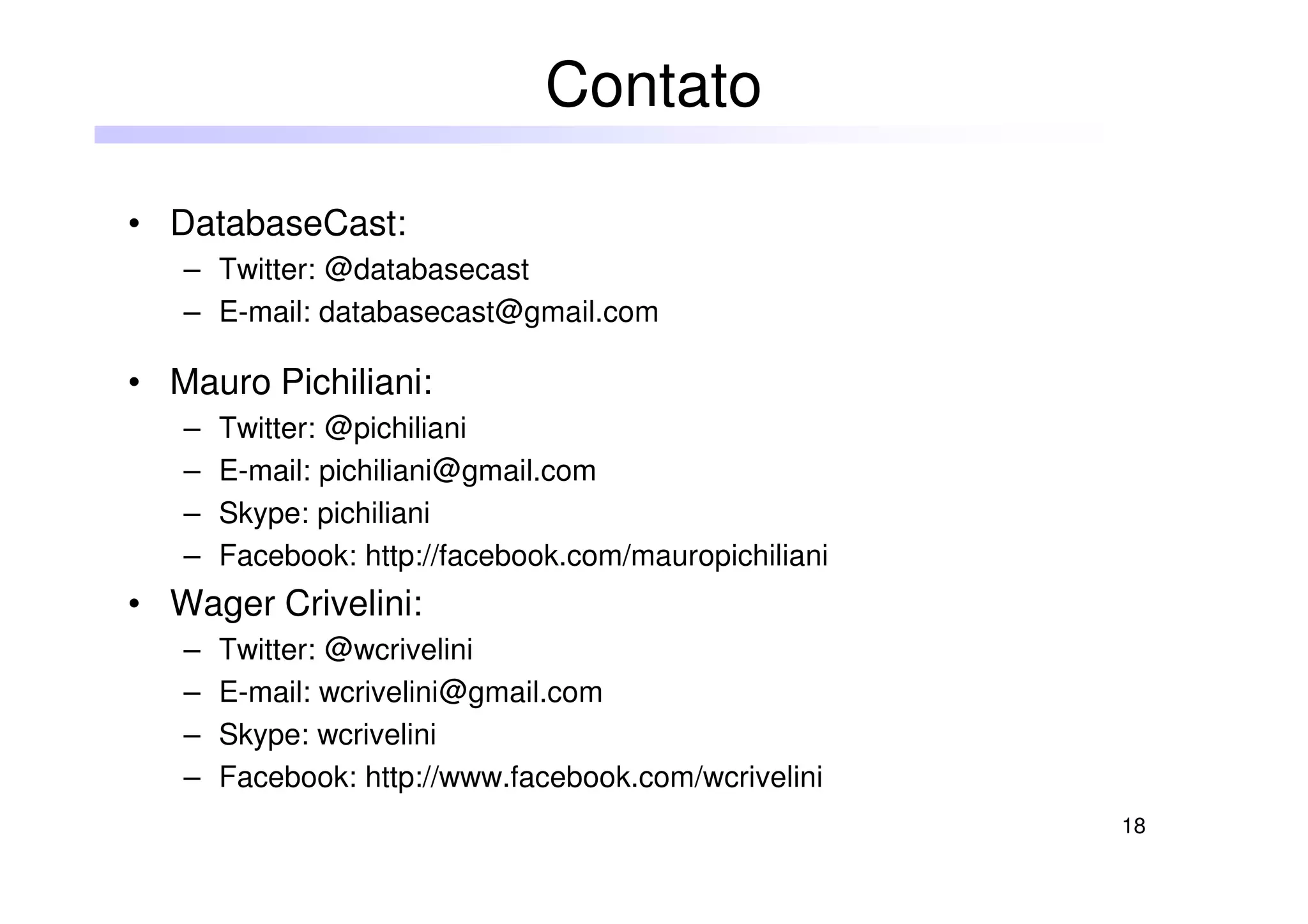 18
• DatabaseCast:
– Twitter: @databasecast
– E-mail: databasecast@gmail.com
• Mauro Pichiliani:
– Twitter: @pichiliani
– E-mail: pichiliani@gmail.com
– Skype: pichiliani
– Facebook: http://facebook.com/mauropichiliani
• Wager Crivelini:
– Twitter: @wcrivelini
– E-mail: wcrivelini@gmail.com
– Skype: wcrivelini
– Facebook: http://www.facebook.com/wcrivelini
Contato
 