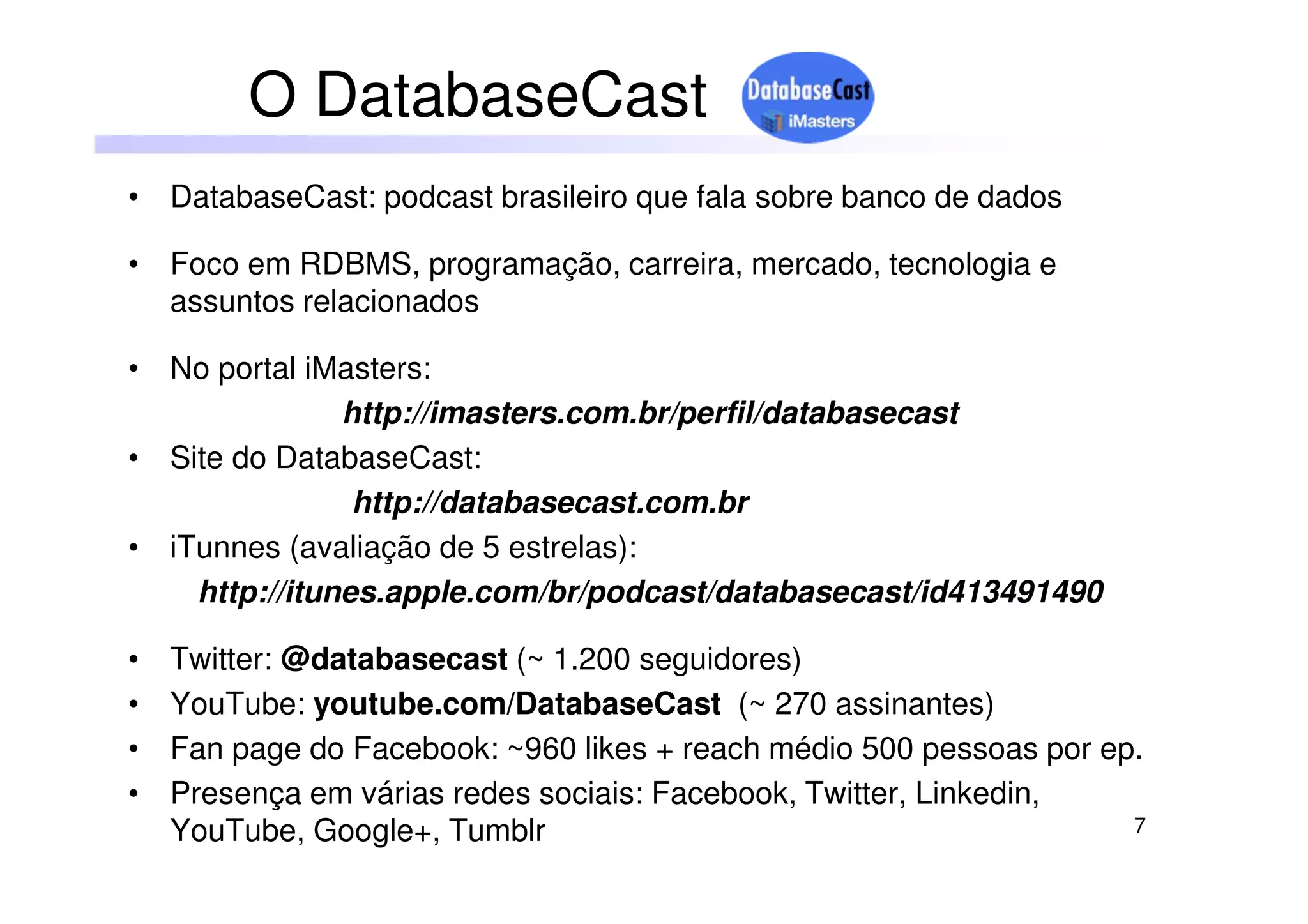 7
• DatabaseCast: podcast brasileiro que fala sobre banco de dados
• Foco em RDBMS, programação, carreira, mercado, tecnologia e
assuntos relacionados
• No portal iMasters:
http://imasters.com.br/perfil/databasecast
• Site do DatabaseCast:
http://databasecast.com.br
• iTunnes (avaliação de 5 estrelas):
http://itunes.apple.com/br/podcast/databasecast/id413491490
• Twitter: @databasecast (~ 1.200 seguidores)
• YouTube: youtube.com/DatabaseCast (~ 270 assinantes)
• Fan page do Facebook: ~960 likes + reach médio 500 pessoas por ep.
• Presença em várias redes sociais: Facebook, Twitter, Linkedin,
YouTube, Google+, Tumblr
O DatabaseCast
 