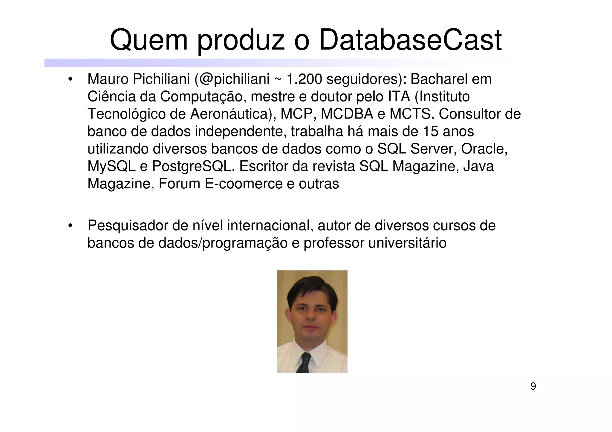 9
• Mauro Pichiliani (@pichiliani ~ 1.200 seguidores): Bacharel em
Ciência da Computação, mestre e doutor pelo ITA (Instituto
Tecnológico de Aeronáutica), MCP, MCDBA e MCTS. Consultor de
banco de dados independente, trabalha há mais de 15 anos
utilizando diversos bancos de dados como o SQL Server, Oracle,
MySQL e PostgreSQL. Escritor da revista SQL Magazine, Java
Magazine, Forum E-coomerce e outras
• Pesquisador de nível internacional, autor de diversos cursos de
bancos de dados/programação e professor universitário
Quem produz o DatabaseCast
 