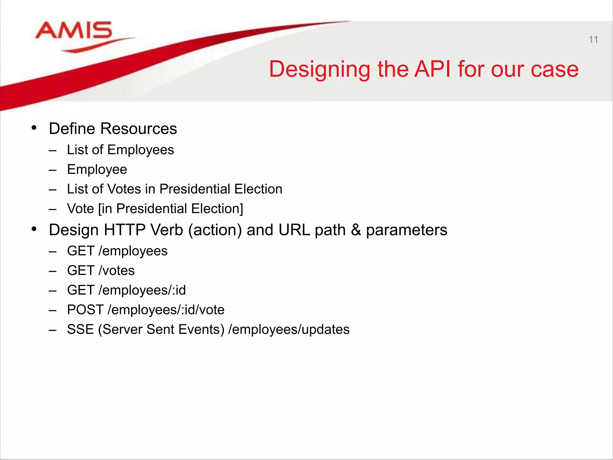 11
Designing the API for our case
• Define Resources
– List of Employees
– Employee
– List of Votes in Presidential Election
– Vote [in Presidential Election]
• Design HTTP Verb (action) and URL path & parameters
– GET /employees
– GET /votes
– GET /employees/:id
– POST /employees/:id/vote
– SSE (Server Sent Events) /employees/updates
 