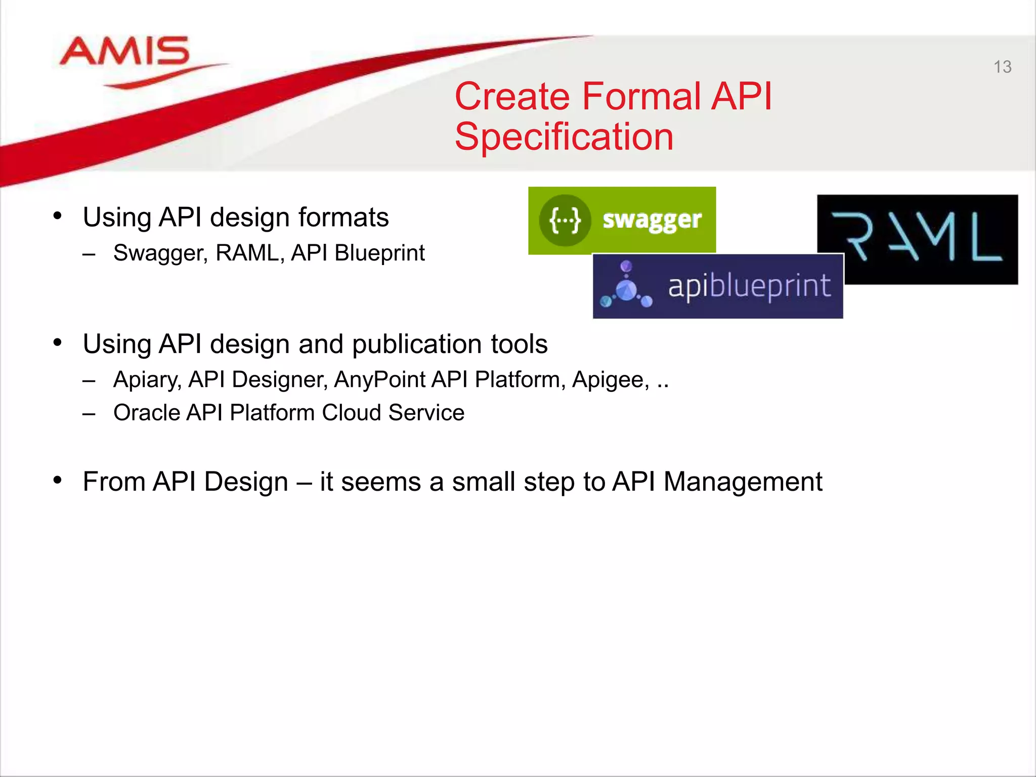 13
Create Formal API
Specification
• Using API design formats
– Swagger, RAML, API Blueprint
• Using API design and publication tools
– Apiary, API Designer, AnyPoint API Platform, Apigee, ..
– Oracle API Platform Cloud Service
• From API Design – it seems a small step to API Management
 