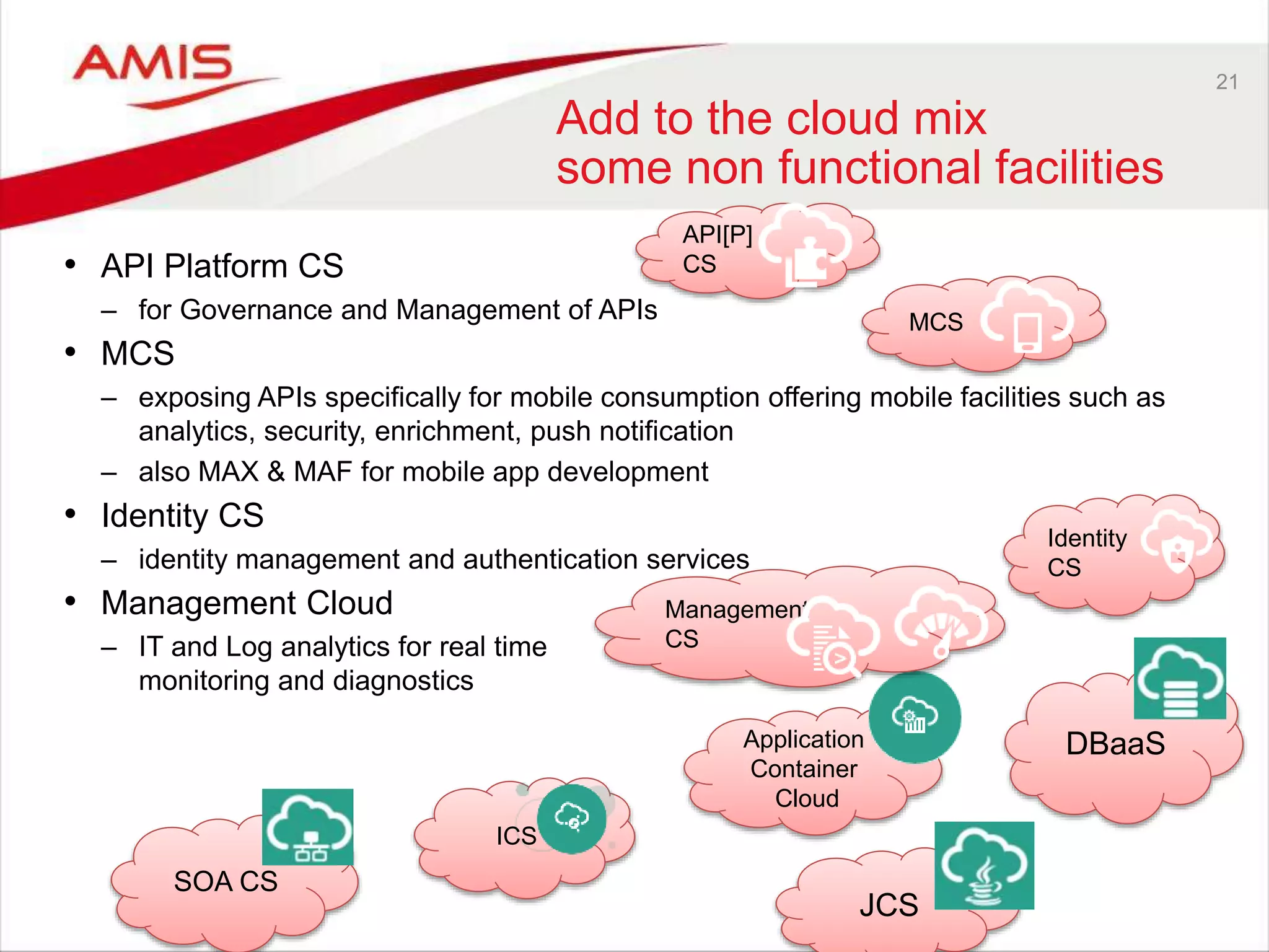 21
Add to the cloud mix
some non functional facilities
• API Platform CS
– for Governance and Management of APIs
• MCS
– exposing APIs specifically for mobile consumption offering mobile facilities such as
analytics, security, enrichment, push notification
– also MAX & MAF for mobile app development
• Identity CS
– identity management and authentication services
• Management Cloud
– IT and Log analytics for real time
monitoring and diagnostics
Identity
CS
DBaaSApplication
Container
Cloud
ICS
SOA CS
JCS
MCS
API[P]
CS
Management
CS
 