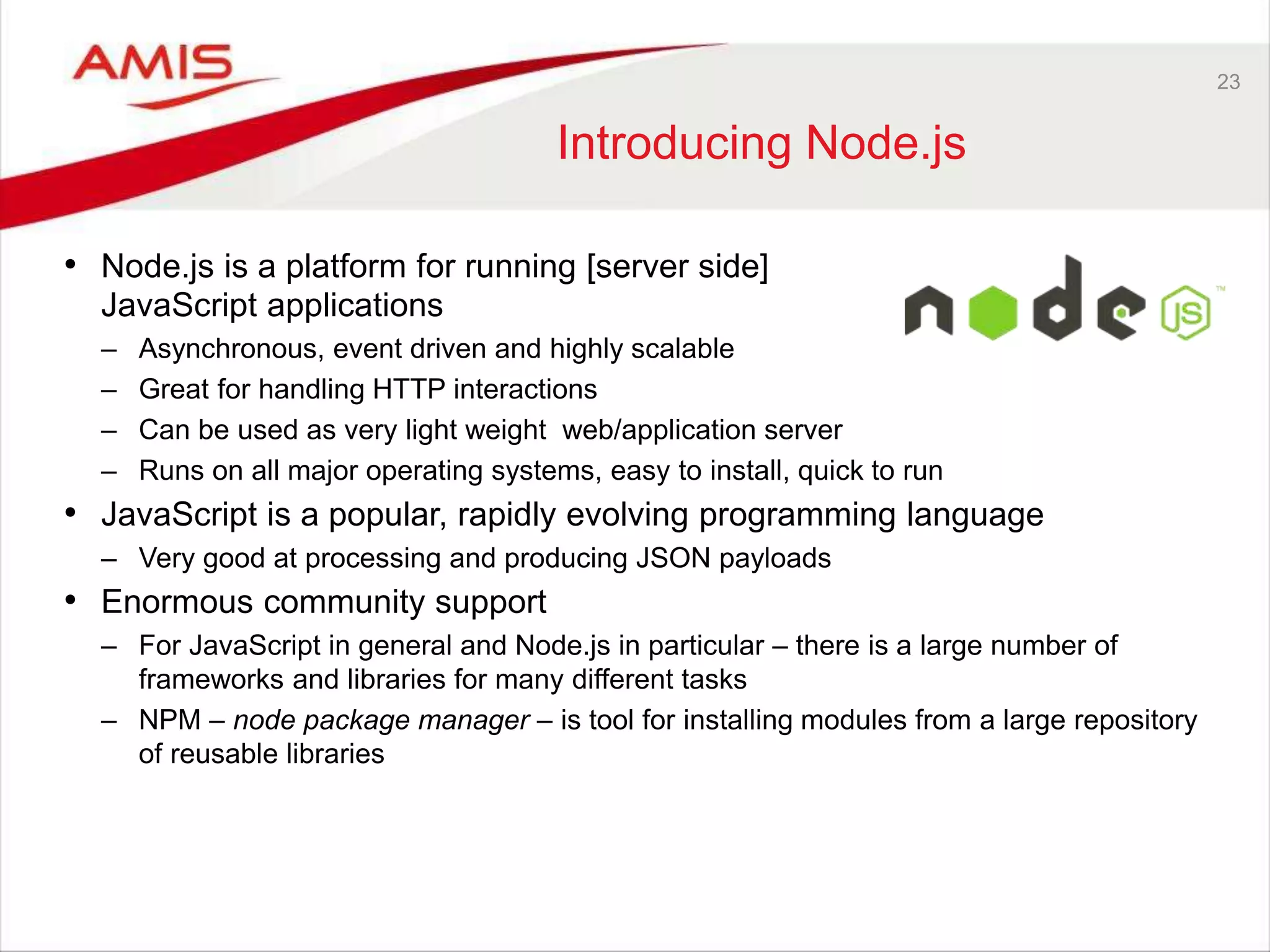 23
Introducing Node.js
• Node.js is a platform for running [server side]
JavaScript applications
– Asynchronous, event driven and highly scalable
– Great for handling HTTP interactions
– Can be used as very light weight web/application server
– Runs on all major operating systems, easy to install, quick to run
• JavaScript is a popular, rapidly evolving programming language
– Very good at processing and producing JSON payloads
• Enormous community support
– For JavaScript in general and Node.js in particular – there is a large number of
frameworks and libraries for many different tasks
– NPM – node package manager – is tool for installing modules from a large repository
of reusable libraries
 