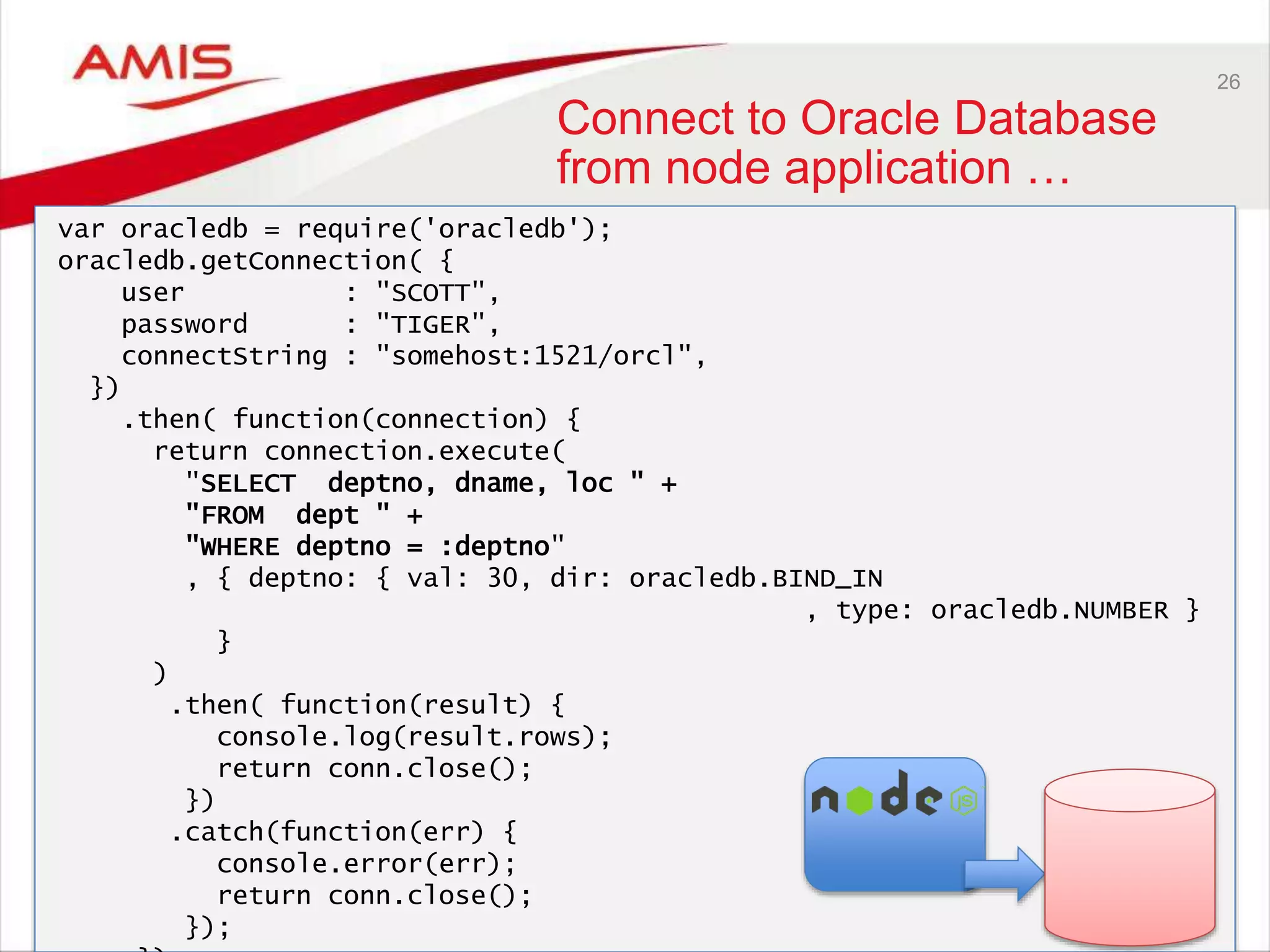 26
Connect to Oracle Database
from node application …
var oracledb = require('oracledb');
oracledb.getConnection( {
user : "SCOTT",
password : "TIGER",
connectString : "somehost:1521/orcl",
})
.then( function(connection) {
return connection.execute(
"SELECT deptno, dname, loc " +
"FROM dept " +
"WHERE deptno = :deptno"
, { deptno: { val: 30, dir: oracledb.BIND_IN
, type: oracledb.NUMBER }
}
)
.then( function(result) {
console.log(result.rows);
return conn.close();
})
.catch(function(err) {
console.error(err);
return conn.close();
});
 
