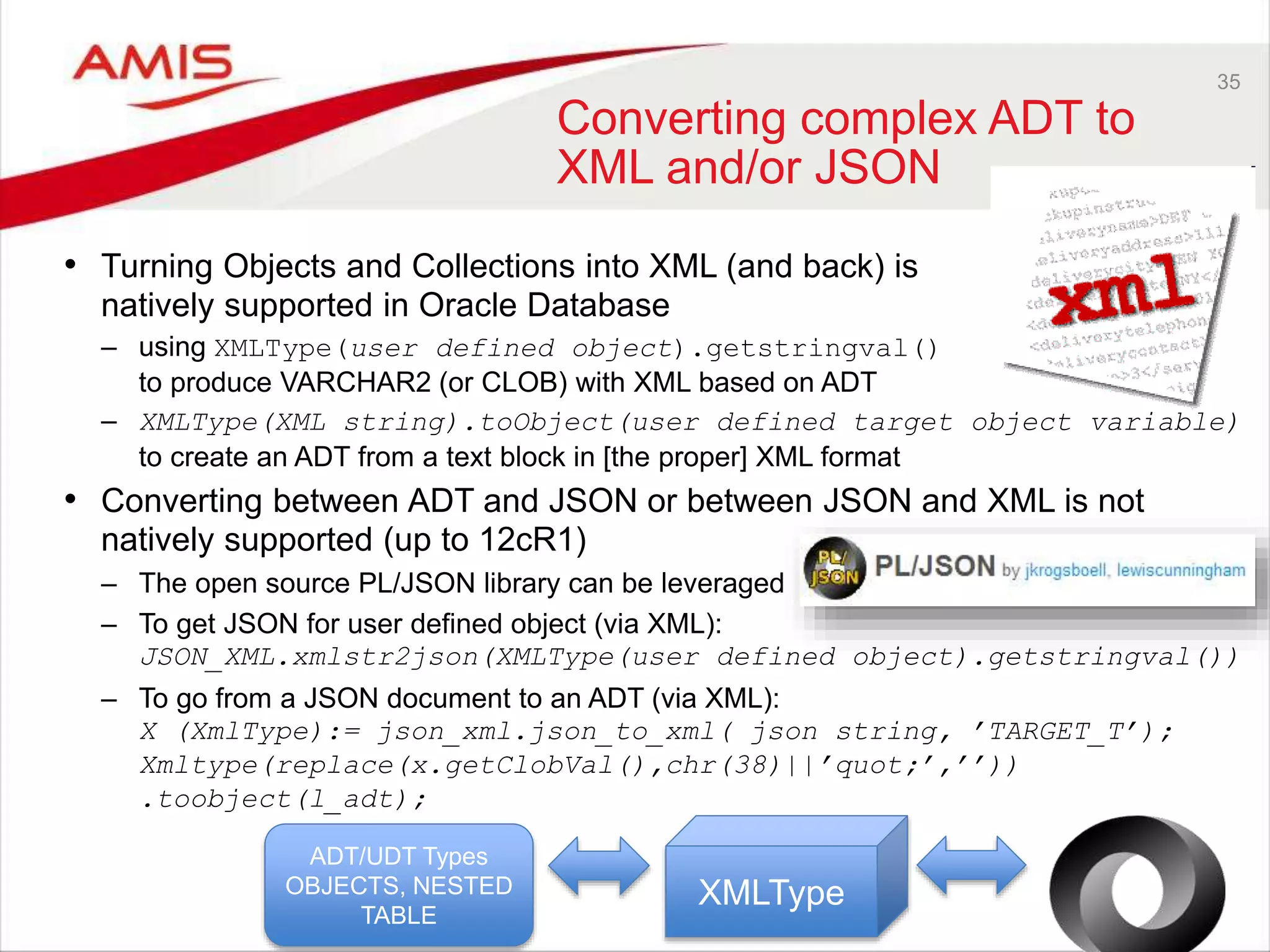 35
Converting complex ADT to
XML and/or JSON
• Turning Objects and Collections into XML (and back) is
natively supported in Oracle Database
– using XMLType(user defined object).getstringval()
to produce VARCHAR2 (or CLOB) with XML based on ADT
– XMLType(XML string).toObject(user defined target object variable)
to create an ADT from a text block in [the proper] XML format
• Converting between ADT and JSON or between JSON and XML is not
natively supported (up to 12cR1)
– The open source PL/JSON library can be leveraged
– To get JSON for user defined object (via XML):
JSON_XML.xmlstr2json(XMLType(user defined object).getstringval())
– To go from a JSON document to an ADT (via XML):
X (XmlType):= json_xml.json_to_xml( json string, ’TARGET_T’);
Xmltype(replace(x.getClobVal(),chr(38)||’quot;’,’’))
.toobject(l_adt);
ADT/UDT Types
OBJECTS, NESTED
TABLE
XMLType
 