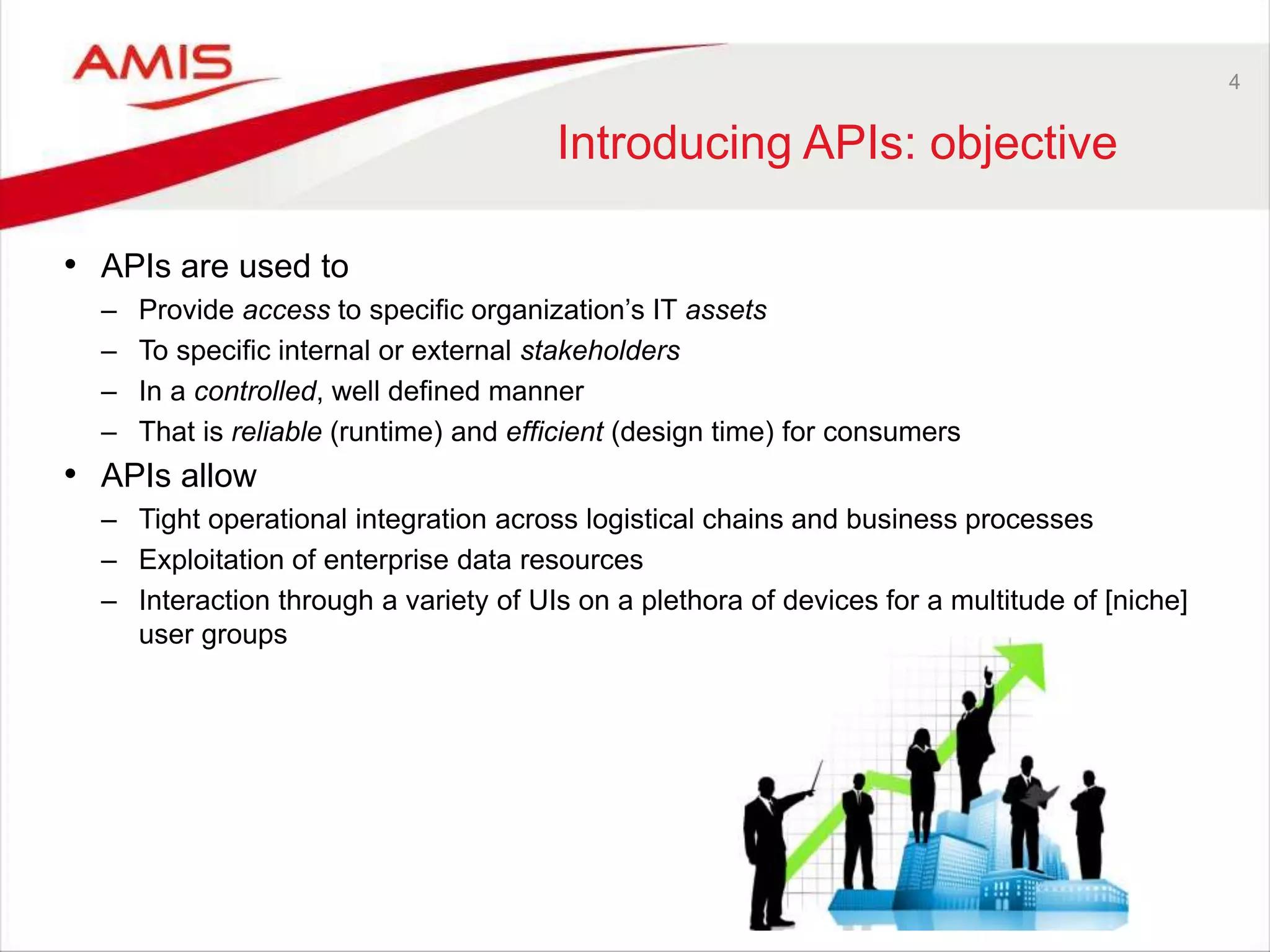 4
Introducing APIs: objective
• APIs are used to
– Provide access to specific organization’s IT assets
– To specific internal or external stakeholders
– In a controlled, well defined manner
– That is reliable (runtime) and efficient (design time) for consumers
• APIs allow
– Tight operational integration across logistical chains and business processes
– Exploitation of enterprise data resources
– Interaction through a variety of UIs on a plethora of devices for a multitude of [niche]
user groups
 