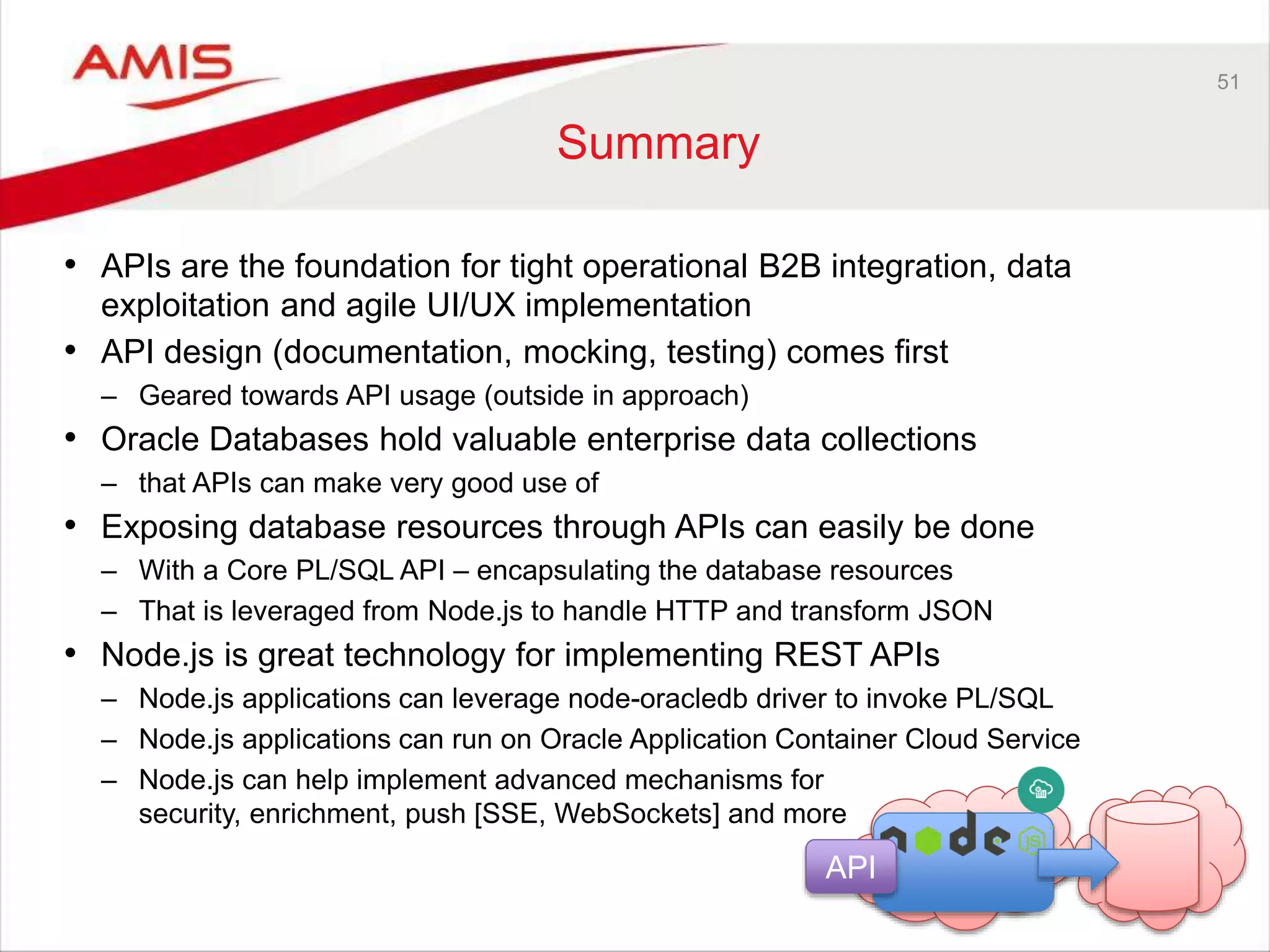 51
Summary
• APIs are the foundation for tight operational B2B integration, data
exploitation and agile UI/UX implementation
• API design (documentation, mocking, testing) comes first
– Geared towards API usage (outside in approach)
• Oracle Databases hold valuable enterprise data collections
– that APIs can make very good use of
• Exposing database resources through APIs can easily be done
– With a Core PL/SQL API – encapsulating the database resources
– That is leveraged from Node.js to handle HTTP and transform JSON
• Node.js is great technology for implementing REST APIs
– Node.js applications can leverage node-oracledb driver to invoke PL/SQL
– Node.js applications can run on Oracle Application Container Cloud Service
– Node.js can help implement advanced mechanisms for
security, enrichment, push [SSE, WebSockets] and more
API
 