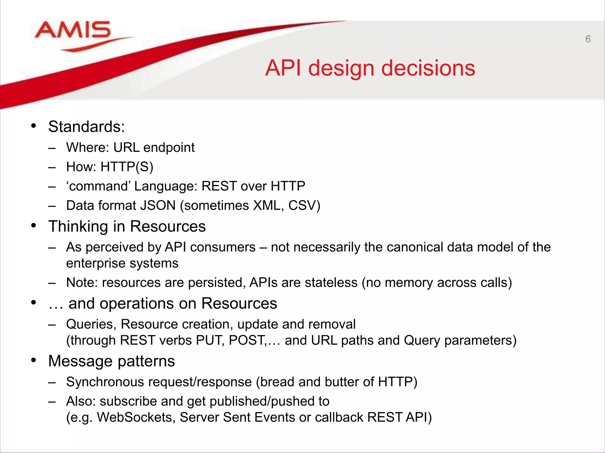 6
API design decisions
• Standards:
– Where: URL endpoint
– How: HTTP(S)
– ‘command’ Language: REST over HTTP
– Data format JSON (sometimes XML, CSV)
• Thinking in Resources
– As perceived by API consumers – not necessarily the canonical data model of the
enterprise systems
– Note: resources are persisted, APIs are stateless (no memory across calls)
• … and operations on Resources
– Queries, Resource creation, update and removal
(through REST verbs PUT, POST,… and URL paths and Query parameters)
• Message patterns
– Synchronous request/response (bread and butter of HTTP)
– Also: subscribe and get published/pushed to
(e.g. WebSockets, Server Sent Events or callback REST API)
 
