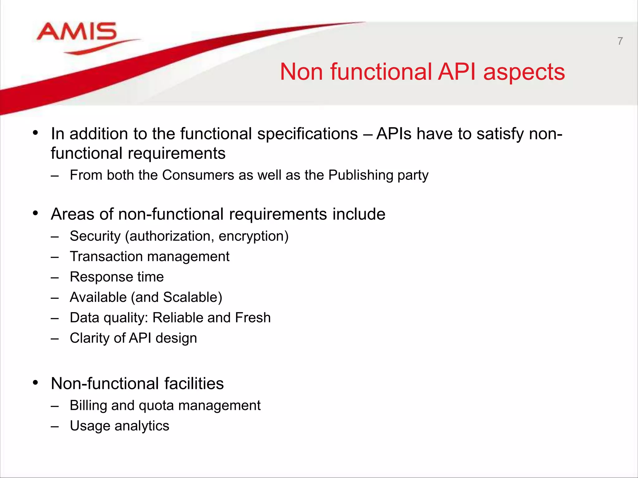 7
Non functional API aspects
• In addition to the functional specifications – APIs have to satisfy non-
functional requirements
– From both the Consumers as well as the Publishing party
• Areas of non-functional requirements include
– Security (authorization, encryption)
– Transaction management
– Response time
– Available (and Scalable)
– Data quality: Reliable and Fresh
– Clarity of API design
• Non-functional facilities
– Billing and quota management
– Usage analytics
 