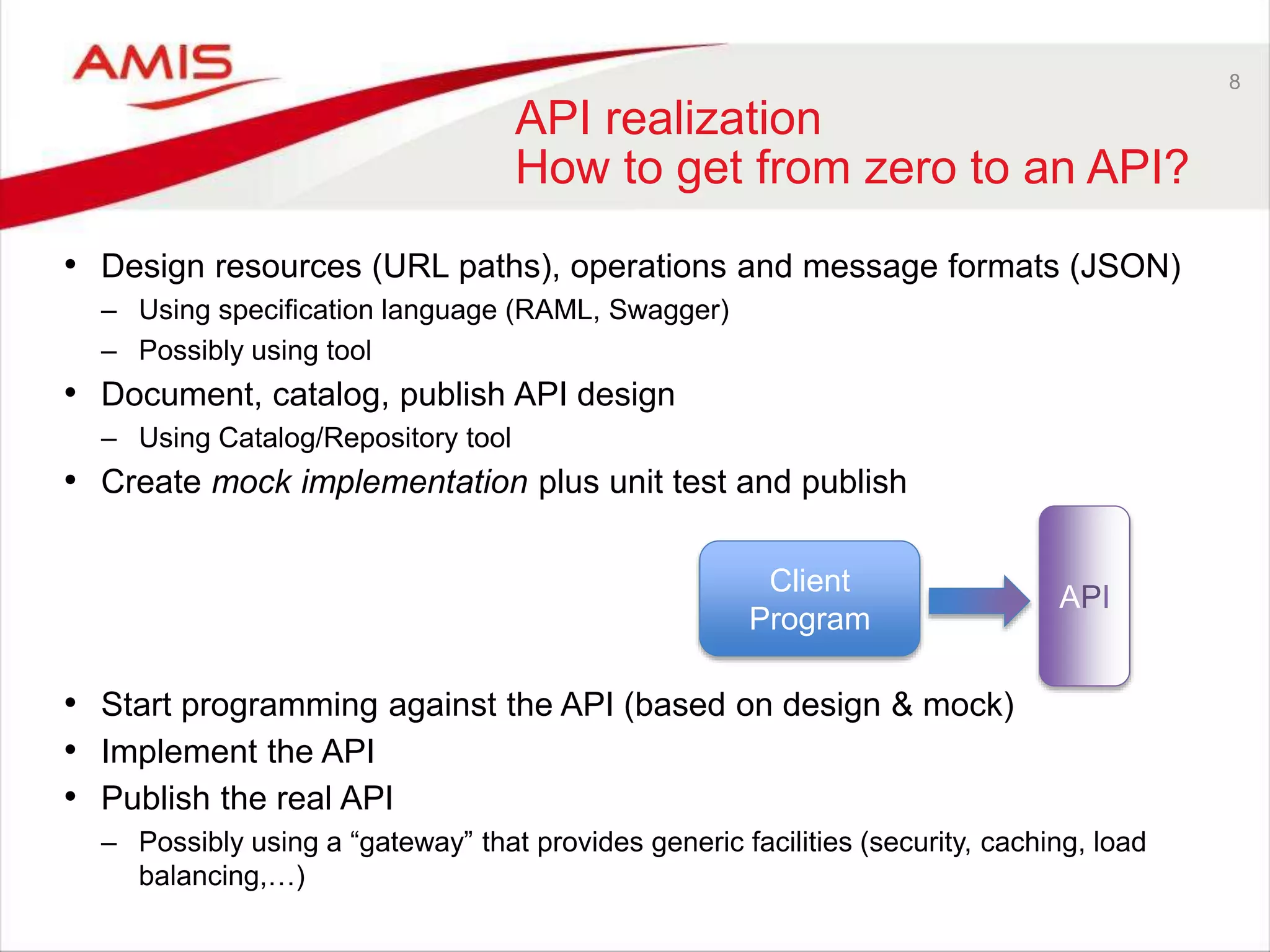 8
API realization
How to get from zero to an API?
• Design resources (URL paths), operations and message formats (JSON)
– Using specification language (RAML, Swagger)
– Possibly using tool
• Document, catalog, publish API design
– Using Catalog/Repository tool
• Create mock implementation plus unit test and publish
• Start programming against the API (based on design & mock)
• Implement the API
• Publish the real API
– Possibly using a “gateway” that provides generic facilities (security, caching, load
balancing,…)
Client
Program
API
 