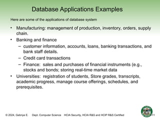 © 2024, Gebriye E. Dept. Computer Science HCIA Security, HCIA R&S and HCIP R&S Certified
Database Applications Examples
• Manufacturing: management of production, inventory, orders, supply
chain.
• Banking and finance
– customer information, accounts, loans, banking transactions, and
bank staff details.
– Credit card transactions
– Finance: sales and purchases of financial instruments (e.g.,
stocks and bonds; storing real-time market data
• Universities: registration of students, Store grades, transcripts,
academic progress, manage course offerings, schedules, and
prerequisites.
Here are some of the applications of database system
1-11
 