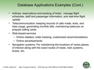 © 2024, Gebriye E. Dept. Computer Science HCIA Security, HCIA R&S and HCIP R&S Certified
Database Applications Examples (Cont.)
• Airlines: reservations and booking of ticket, manage flight
schedules, staff and passenger information, and real-time flight
update
• Telecommunication: keeping records of calls made, texts, and
data usage, generating monthly bills, maintaining balances on
prepaid calling cards
• Web-based services
– Online retailers: order tracking, customized recommendations
– Online advertisements
• Navigation systems: For maintaining the locations of varies places
of interest along with the exact routes of roads, train systems,
buses, etc.
1-12
 