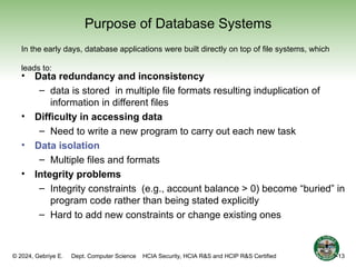 © 2024, Gebriye E. Dept. Computer Science HCIA Security, HCIA R&S and HCIP R&S Certified
Purpose of Database Systems
• Data redundancy and inconsistency
– data is stored in multiple file formats resulting induplication of
information in different files
• Difficulty in accessing data
– Need to write a new program to carry out each new task
• Data isolation
– Multiple files and formats
• Integrity problems
– Integrity constraints (e.g., account balance > 0) become “buried” in
program code rather than being stated explicitly
– Hard to add new constraints or change existing ones
In the early days, database applications were built directly on top of file systems, which
leads to:
13
1-13
 