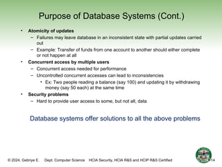 © 2024, Gebriye E. Dept. Computer Science HCIA Security, HCIA R&S and HCIP R&S Certified
Purpose of Database Systems (Cont.)
• Atomicity of updates
– Failures may leave database in an inconsistent state with partial updates carried
out
– Example: Transfer of funds from one account to another should either complete
or not happen at all
• Concurrent access by multiple users
– Concurrent access needed for performance
– Uncontrolled concurrent accesses can lead to inconsistencies
• Ex: Two people reading a balance (say 100) and updating it by withdrawing
money (say 50 each) at the same time
• Security problems
– Hard to provide user access to some, but not all, data
Database systems offer solutions to all the above problems
14
1-14
 