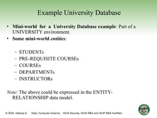 © 2024, Gebriye E. Dept. Computer Science HCIA Security, HCIA R&S and HCIP R&S Certified
Example University Database
• Mini-world for a University Database example: Part of a
UNIVERSITY environment.
• Some mini-world entities:
– STUDENTs
– PRE-REQUISITE COURSEs
– COURSEs
– DEPARTMENTs
– INSTRUCTORs
Note: The above could be expressed in the ENTITY-
RELATIONSHIP data model.
15
 