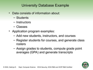 © 2024, Gebriye E. Dept. Computer Science HCIA Security, HCIA R&S and HCIP R&S Certified
University Database Example
• Data consists of information about:
– Students
– Instructors
– Classes
• Application program examples:
– Add new students, instructors, and courses
– Register students for courses, and generate class
rosters
– Assign grades to students, compute grade point
averages (GPA) and generate transcripts
16
 