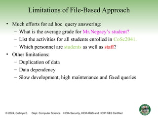 © 2024, Gebriye E. Dept. Computer Science HCIA Security, HCIA R&S and HCIP R&S Certified 21
Limitations of File-Based Approach
• Much efforts for ad hoc query answering:
– What is the average grade for Mr.Negacy’s student?
– List the activities for all students enrolled in CoSc2041.
– Which personnel are students as well as staff?
• Other limitations:
– Duplication of data
– Data dependency
– Slow development, high maintenance and fixed queries
 