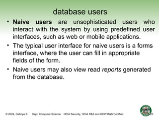 © 2024, Gebriye E. Dept. Computer Science HCIA Security, HCIA R&S and HCIP R&S Certified
database users
• Naive users are unsophisticated users who
interact with the system by using predefined user
interfaces, such as web or mobile applications.
• The typical user interface for naive users is a forms
interface, where the user can fill in appropriate
fields of the form.
• Naive users may also view read reports generated
from the database.
1-23
 