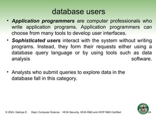 © 2024, Gebriye E. Dept. Computer Science HCIA Security, HCIA R&S and HCIP R&S Certified
database users
• Application programmers are computer professionals who
write application programs. Application programmers can
choose from many tools to develop user interfaces.
• Sophisticated users interact with the system without writing
programs. Instead, they form their requests either using a
database query language or by using tools such as data
analysis software.
• Analysts who submit queries to explore data in the
database fall in this category.
1-24
 