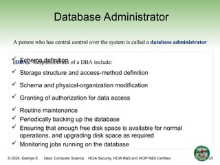 © 2024, Gebriye E. Dept. Computer Science HCIA Security, HCIA R&S and HCIP R&S Certified
Database Administrator
 Schema definition
 Storage structure and access-method definition
 Schema and physical-organization modification
 Granting of authorization for data access
 Routine maintenance
 Periodically backing up the database
 Ensuring that enough free disk space is available for normal
operations, and upgrading disk space as required
 Monitoring jobs running on the database
A person who has central control over the system is called a database administrator
(DBA). Responsibilities of a DBA include:
1-25
 