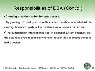 © 2024, Gebriye E. Dept. Computer Science HCIA Security, HCIA R&S and HCIP R&S Certified
Responsibilities of DBA (Cont’d.)
• Granting of authorization for data access.
By granting different types of authorization, the database administrator
can regulate which parts of the database various users can access.
The authorization information is kept in a special system structure that
the database system consults whenever a user tries to access the data
in the system.
1-27
 