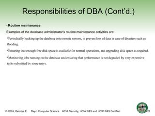 © 2024, Gebriye E. Dept. Computer Science HCIA Security, HCIA R&S and HCIP R&S Certified
Responsibilities of DBA (Cont’d.)
• Routine maintenance.
Examples of the database administrator’s routine maintenance activities are:

Periodically backing up the database onto remote servers, to prevent loss of data in case of disasters such as
flooding.

Ensuring that enough free disk space is available for normal operations, and upgrading disk space as required.

Monitoring jobs running on the database and ensuring that performance is not degraded by very expensive
tasks submitted by some users.
1-28
 