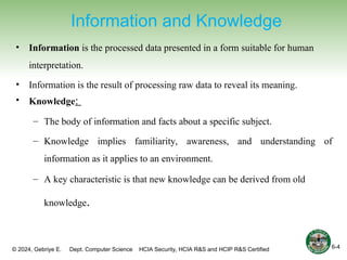 © 2024, Gebriye E. Dept. Computer Science HCIA Security, HCIA R&S and HCIP R&S Certified
Information and Knowledge
• Information is the processed data presented in a form suitable for human
interpretation.
• Information is the result of processing raw data to reveal its meaning.
• Knowledge:
– The body of information and facts about a specific subject.
– Knowledge implies familiarity, awareness, and understanding of
information as it applies to an environment.
– A key characteristic is that new knowledge can be derived from old
knowledge.
6-4
 