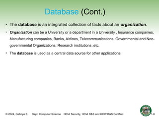 © 2024, Gebriye E. Dept. Computer Science HCIA Security, HCIA R&S and HCIP R&S Certified
Database (Cont.)
• The database is an integrated collection of facts about an organization.
• Organization can be a University or a department in a University , Insurance companies,
Manufacturing companies, Banks, Airlines, Telecommunications, Governmental and Non-
governmental Organizations, Research institutions ,etc.
• The database is used as a central data source for other applications
1-6
 