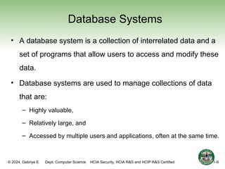 © 2024, Gebriye E. Dept. Computer Science HCIA Security, HCIA R&S and HCIP R&S Certified
Database Systems
• A database system is a collection of interrelated data and a
set of programs that allow users to access and modify these
data.
• Database systems are used to manage collections of data
that are:
– Highly valuable,
– Relatively large, and
– Accessed by multiple users and applications, often at the same time.
1-9
 