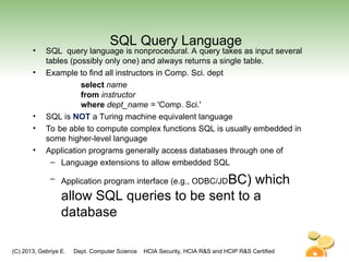 (C) 2013, Gebriye E. Dept. Computer Science HCIA Security, HCIA R&S and HCIP R&S Certified
SQL Query Language
• SQL query language is nonprocedural. A query takes as input several
tables (possibly only one) and always returns a single table.
• Example to find all instructors in Comp. Sci. dept
select name
from instructor
where dept_name = 'Comp. Sci.'
• SQL is NOT a Turing machine equivalent language
• To be able to compute complex functions SQL is usually embedded in
some higher-level language
• Application programs generally access databases through one of
– Language extensions to allow embedded SQL
– Application program interface (e.g., ODBC/JDBC) which
allow SQL queries to be sent to a
database
 