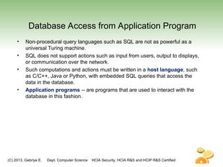 (C) 2013, Gebriye E. Dept. Computer Science HCIA Security, HCIA R&S and HCIP R&S Certified
Database Access from Application Program
• Non-procedural query languages such as SQL are not as powerful as a
universal Turing machine.
• SQL does not support actions such as input from users, output to displays,
or communication over the network.
• Such computations and actions must be written in a host language, such
as C/C++, Java or Python, with embedded SQL queries that access the
data in the database.
• Application programs -- are programs that are used to interact with the
database in this fashion.
 