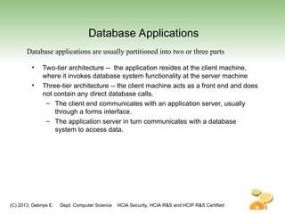 (C) 2013, Gebriye E. Dept. Computer Science HCIA Security, HCIA R&S and HCIP R&S Certified
Database Applications
• Two-tier architecture -- the application resides at the client machine,
where it invokes database system functionality at the server machine
• Three-tier architecture -- the client machine acts as a front end and does
not contain any direct database calls.
– The client end communicates with an application server, usually
through a forms interface.
– The application server in turn communicates with a database
system to access data.
Database applications are usually partitioned into two or three parts
 